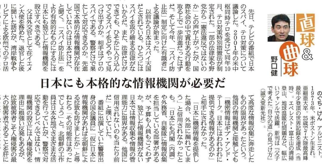 野口健のインスタグラム：「本日の産経新聞に連載「直球&曲球」が掲載されました。今回のテーマは「情報機関の設立」です。  2023年5月18日　産経新聞掲載 「日本にも本格的な情報機関が必要だ」  先日、テレビの番組で日本のスパイ、テロ対策について議論した。２００１年の米中枢同時テロを受けて同年１０月、テロ対策特別措置法が制定された。一部の法律家や野党から「憲法違反ではないのか」との声が上がったが、国際社会の中で責任ある行動を取る上で一歩前進だったはずだ。そして今年、「スパイ防止法」制定に向けた有識者による議論が始まった。 以前から日本はスパイ天国だとされている。ひとつにはスパイを取り締まる法律がないからだ。また、法律だけができても、ひそかに入り込んでくるスパイをどうやって見つけ出すのか。相手はプロのスパイである。警察だけで果たして対応できるのか。先進国で本格的な情報機関が存在していないのは日本だけだ、と聞く。「スパイ防止法」をより有効的なものにするには日本にも独立した情報機関を設立すべきである。 父は外交官として駐イエメン大使を務めた。退官した後に聞いた話だが、湾岸戦争やリビアによる欧州でのテロ活動について日本の外交官として高度な情報収集に奔走したものの限界があったという。他国の情報機関と接触しても「機密情報はギブ・アンド・テーク。日本にはわれわれに提供できる情報があるのか」と相手にされなかった。 「日本に機密情報を提供した場合、外部に漏れてしまう」と信用されなかったとも。「日本にも内閣（内調）や外務省、自衛隊などに情報収集を担当している部署があるが、予算も人員もごくわずか。独立した情報機関がない日本では情報収集や情報の管理能力に限界がある。他国に信用されないのも当たり前だ」と嘆いていた。  番組に出演していた警察出身の国会議員に「仮に日本に情報機関があれば北朝鮮による拉致も防げましたか」と尋ねたら「その可能性はあったでしょう」と。北朝鮮の工作員は日本各地でさまざまな活動を行っていたが、警察で対応できるレベルではない。情報機関の設立には人権侵害を理由に根強い反発もあるが、拉致被害者こそ人権侵害の最大の被害者であることを肝に銘じなければならない。  #野口健 #産経新聞 #直球＆曲球 #スパイ防止法」