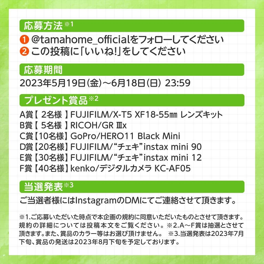 タマホーム株式会社さんのインスタグラム写真 - (タマホーム株式会社Instagram)「☆プレゼントキャンペーン 第１５弾★  🟢🟢🟢🟢🟢🟢🟢🟢  暮らしの思い出を残そう！ 🟢🟢🟢🟢🟢🟢🟢🟢  合計１０７名様に、ミラーレスカメラをはじめ、GoPro miniやチェキが当たる！ 応募は『フォロー＆いいね！』の簡単２ステップ！ ぜひ、ご応募ください！  ※お知らせ※ タマホームの公式アカウントは@tamahome_officialのみです。当選のご連絡は、アカウントにインスタグラム公式マーク（青いチェックマーク）が入った当アカウントから、直接DMにてお送りさせて頂きます。  当アカウントになりすました偽アカウントによる虚偽の当選連絡やフォロー等にご注意ください。@tamahome_official以外からのDM等の連絡に対し、返信・URLのクリック等は絶対にしないようにお願い申し上げます。 【本キャンペーンの当選連絡の際に、クレジットカード番号・口座番号・暗証番号をお尋ねする事は一切ございません。】 ご注意頂きますよう、何卒よろしくお願い申し上げます。  ⁻ ■応募方法 ①@tamahome_official 公式アカウントをフォロー ②このキャンペーン告知投稿に「いいね」  ■応募期間 ２０２３年５月１９日㈮９:００ ～ ２０２３年６月１８日㈰ ２３:５９  ■プレゼント賞品 A賞【2名様】　FUJIFILM / X-T5 XF 18-55mm レンズキット B賞【5名様】　RICOH / GR Ⅲx C賞【10名様】　GoPro / HERO11 Black Mini D賞【20名様】　FUJIFILM / "チェキ"instax mini90 E賞【30名様】　FUJIFILM / "チェキ"instax mini12 F賞【40名様】　kenko / デジタルカメラ KC-AF05  ■当選発表 ご応募いただいた方の中から抽選を行わせていただきます。 当選された方には２０２３年７月下旬にInstagramのDMにてご連絡いたします。  ■キャンペーン規約 本規約は、タマホーム株式会社（以下「当社」）が実施する第１５弾フォロー＆いいね！キャンペーン（以下「本企画」）に参加されるお客様（以下「お客様」）にご注意いただきたい内容が記載されています。この規約をご確認、ご同意を頂いたうえで本企画にご参加いただきますよう、お願い致します。本規約にご同意頂けない場合は本企画に応募することはできません。  本規約は２０２３年５月１９日㈮９:００から適用されます。  ■注意事項 ※賞品の発送は日本国内に限らせていただきます。 ※当選発表は当選者へのInstagramのDMをもってかえさせていただきます。 ※賞品の発送は２０２３年８月下旬を予定しております。 ※@tamahome_official公式アカウントを必ずフォローしていただきますようお願いいたします。 ※当選通知受信後、指定の期限までに、賞品お届け先等の必要事項を指定方法でご連絡ください。 ※プロフィールを非公開設定にされている方、@tamahome_official公式アカウントをフォローされていない方は、応募対象外になりますのでご注意ください。 ※本キャンペーンへの応募後に公式アカウントのフォローを解除した場合は、選考対象外となる場合がございますので、ご注意ください。 ※本キャンペーンの当選は１アカウントに付き１回とし、同一世帯での複数当選は不可となります。 ※本企画はMeta社（旧Facebook社）の協賛によるものではありません。 ※当選賞品をオークションサイトやフリマアプリなど販売サイトへの出品はお控えください。出品が確認された場合は、通知なく当社全てのキャンペーンの当選対象から除外する場合がございます。 ※本キャンペーンのご応募に関する要項及び事務局への運営方法について、一切の異議はお受けいたしかねます。 ※応募受付の確認・抽選方法・当選・落選等についてのご質問、お問い合わせは受け付けておりません。⁠ ※状況により、プレゼントの発送が遅れる可能性がございます。予めご了承ください。  ■個人情報の取扱い 本企画でお客様よりいただいた個人情報は、本企画の実施の目的以外では利用いたしません。  #タマホーム #カメラ #写真 #写真好き #デジカメ #チェキ #トイカメラ #キャンペーン #プレゼントキャンペーン #プレゼント企画 #キャンペーン企画 #プレゼント企画実施中 #キャンペーン実施中 #住宅 #家 #マイホーム #注文住宅 #自由設計 #モデルハウス見学 #住宅相談 #間取り相談 #住宅ローン #資金計画 #家づくり #マイホーム計画 #上質な暮らし #空間デザイン #空間設計」5月19日 9時00分 - tamahome_official