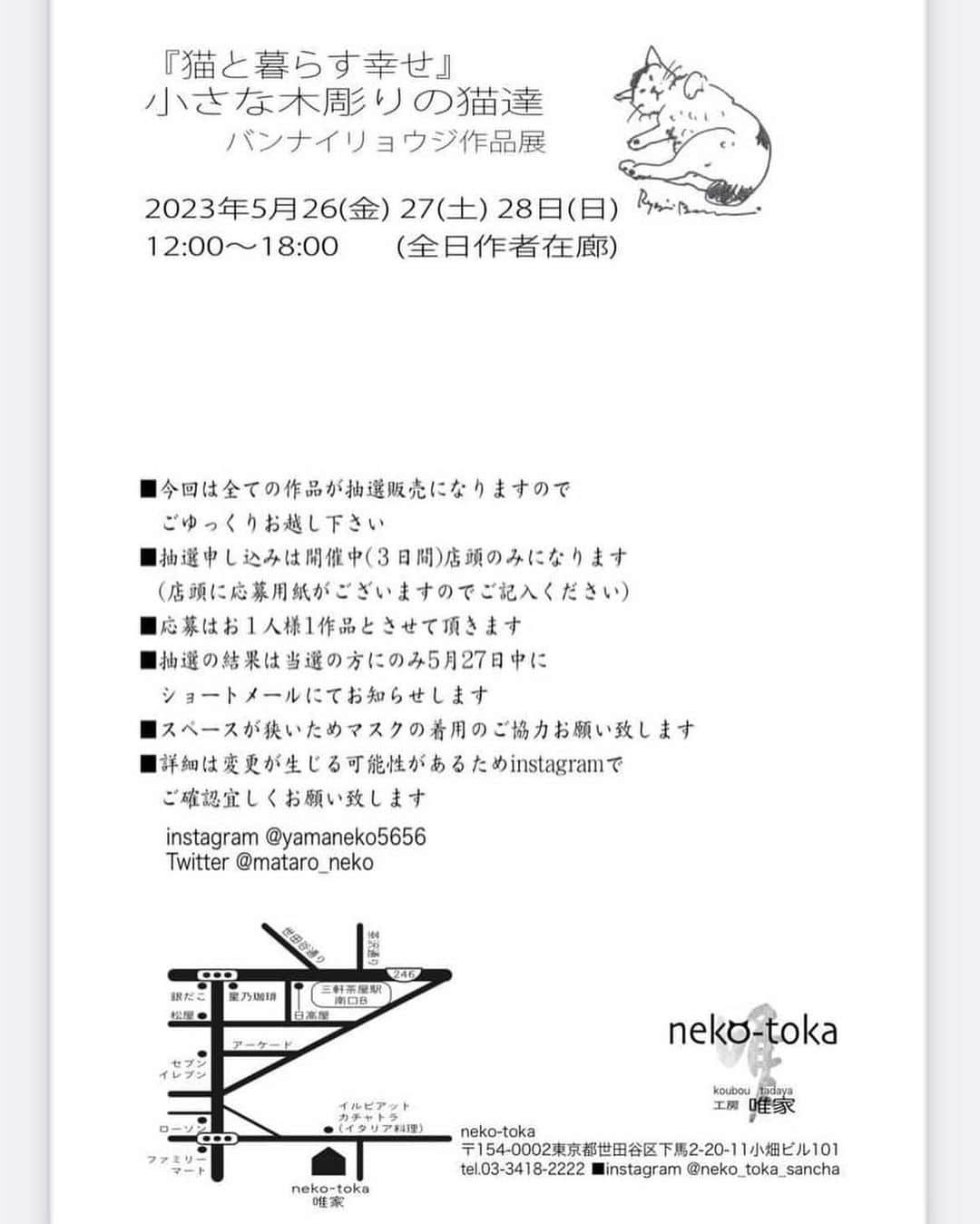 yamanekoさんのインスタグラム写真 - (yamanekoInstagram)「個展のお知らせです。 来週26日から三軒茶屋の@neko-tokaさんにて開催します。 お気軽に猫たちに会いに来て下さい。  『猫と暮らす幸せ』 　　小さな木彫りの猫達 🔳バンナイリョウジ作品展 🔳2023年5月26(金）  27(土)28日(日)  12:00~18:00  (全日作者在廊)  ￣￣￣￣￣￣￣￣￣￣￣￣ ■今回は全ての作品が抽選販売になりますので  ごゆっくりお越し下さい ■抽選申し込みは開催中 (3日間) 店頭のみになります  (店頭に応募用紙がございますのでご記入ください)  ■応募はお1人様1作品と させて頂きます  ■抽選の結果は当選の方にのみ5月29日中にショートメールにてお知らせします   ■スペースが狭いためマスクの着用のご協力お願い致します  ■詳細は変更が生じる可能性があるためinstagramでご確認宜しくお願い致します 🔳neko-toka 🔳 〒154-0002東京都世田谷区下馬2-20-11 小畑ビル101 tel.03-3418-2222  ■instagram  @neko_toka_sancha」5月20日 15時07分 - yamaneko5656