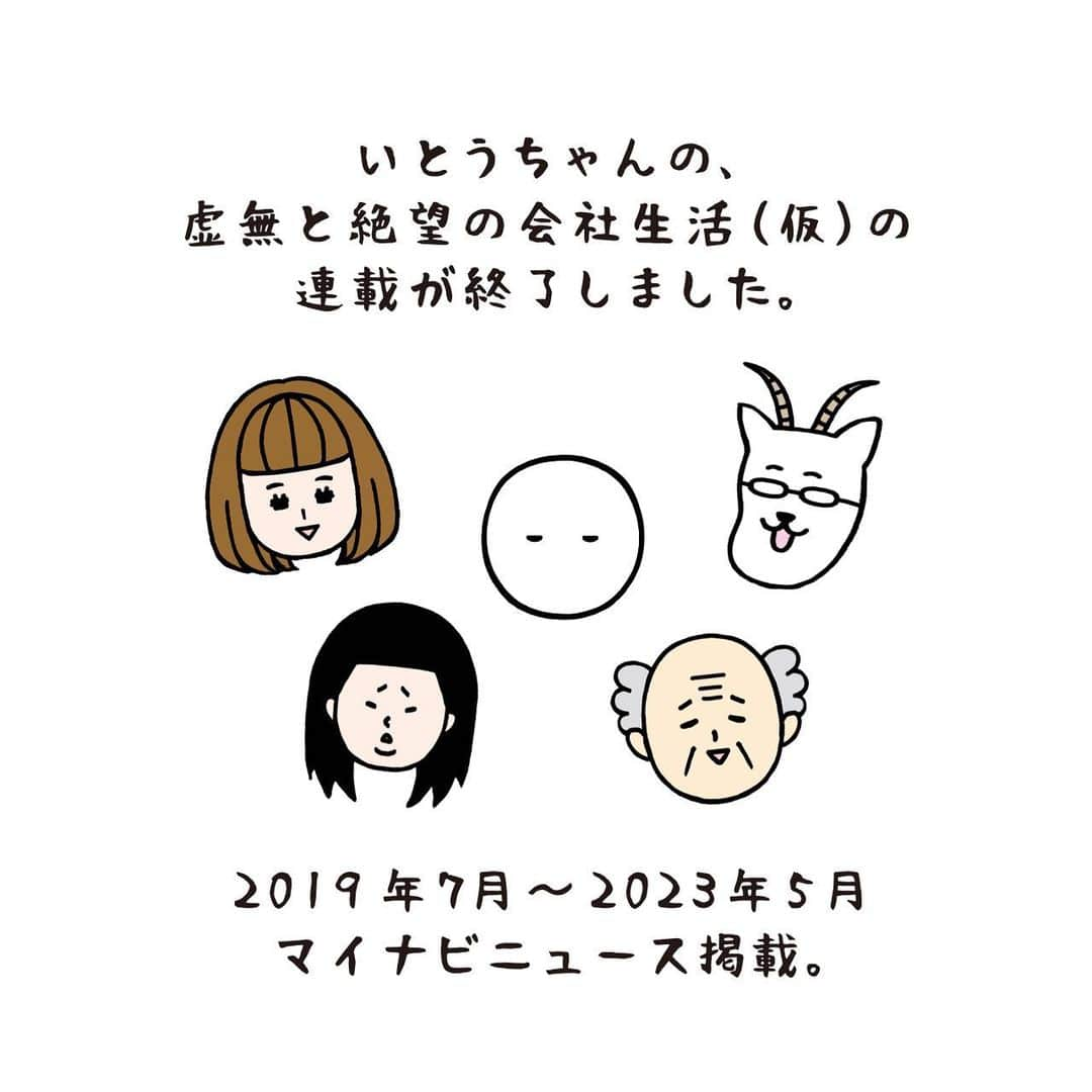 いとうちゃんのインスタグラム：「連載終了のご報告🙇‍♂️ ストーリーズやメモ書き程度でお知らせしておりましたが、マイナビニュースサイトにて連載させていただいておりました「いとうちゃんの、虚無と絶望の会社生活（仮）」が、先週の記事にて連載終了となりました🙇‍♂️ご覧下さっていた皆さま、ありがとうございました🙏  この連載は「自由に描いていいよ」と言われておりましたので、自分の会社員時代の記憶を重箱の隅をつつくように思い出し、漫画にしてきました✏️古き記憶が浄化された思いです😎あと読者さまにネタをいただいたりも…✨ありがとうございました🙏  コリキさんやヤギ顔の上司を描くのがすっかり習慣となっておりましたので、もう描く機会が無いと思うと少し寂しくもありますが、沢山描けて楽しかったです✨あとインスタのアイコンをコリキさんにして下さっている方を度々お見かけし嬉しかったです😂  今週の木曜日からは、別のテーマでの連載が始まりますので、もし良ければまた覗いていただけたら嬉しく思います😉  長く続いた連載でしたので、記念に記事にしました✌️なんだかやり切った感があります💪  4年といえば、連載開始時に中学一年だった方がもう卒業されている年月ですね😱怖い怖い。  #いとうちゃん #厭うちゃん #4コマ漫画 #コミックエッセイ #漫画が読めるハッシュタグ #マイナビニュース」