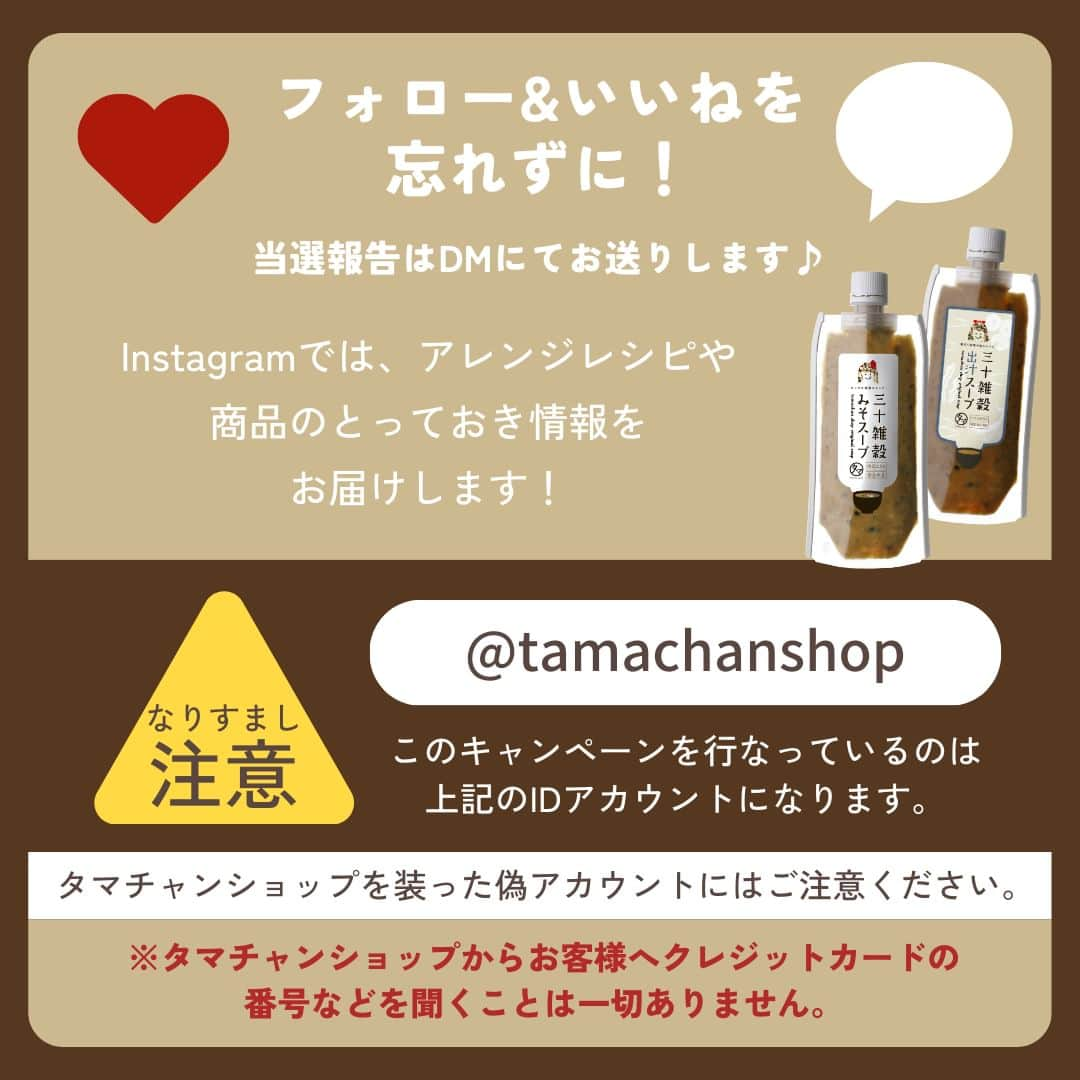 タマチャンショップさんのインスタグラム写真 - (タマチャンショップInstagram)「＼いいね＆フォローでプレゼントキャンペーン🎁／ いつもタマチャンショップをご利用いただきありがとうございます  日本初の食品・食材評価制度として毎年審査を行っている 「ジャパン・フード・セレクション」にて、 この度「三十雑穀みそスープ」が最高賞であるグランプリを獲得致しました！ 今回このような評価をいただけましたのも、 普段よりタマチャンショップをご愛顧くださる皆様のおかげでございます。 本当にありがとうございます。 それを記念して今回プレゼントキャンペーンを開催します☆  なんと今回、抽選で50名様に 三十雑穀スープシリーズから 「みそスープ」＋「出汁スープ」 の両方をセットにしてプレゼントいたします！  当アカウントをフォローし、この記事に"いいね"していただくだけで応募完了！ 今回当選者の人数を拡大したのでぜひお気軽にご参加ください✨  ―――――――――  《 応募方法 》 （１）@tamachanshop をフォロー （２）こちらの投稿に「いいね」してください ⚠️当選報告前にフォロー解除してしまうと当たらないのでご注意ください！！ ▶︎コメントをすると当選確率アップ!?  １と２を満たせば、応募完了です！ 以前からのフォロワー様も、もちろん対象です✨ （※非公開アカウントは対象外となります。）  《 応募期間 》 2023年5月23日～2023年6月2日まで  《 賞品 》 ・三十雑穀「みそスープ」 ・三十雑穀「出汁スープ」  《 当選者数 》 50名 当選された⽅には、2023年6⽉中にInstagram上のDMにてご連絡いたします。 ご連絡の際にフォローが解除されていると、当選が無効となりますのでご注意ください。  《 ご注意⚠️ 》 ※ご応募アカウントが非公開設定の場合、選考対象外となります。 ※当選の通知後、指定期間内にご連絡が取れない場合は当選無効となります。 ※当選賞品のお届けは、2023年7月下旬〜8月中旬頃を予定しております。 ※発送時期により到着予定ずれる場合があるのでご了承ください。 ※当選賞品の発送は、日本国内に限ります。（海外発送はできません） ※当選賞品の返品・交換はできません。 ※タマチャンショップを装った偽アカウントからのメッセージは無視またはブロックをお願いいたします。 ※このキャンペーンの当選通知は、このアカウント「@tamachanshop」からメッセージをお送りいたします。  #タマチャンショップ #tamachanshop #プレキャン #懸賞  #懸賞好き #懸賞応募 #懸賞生活 #プレキャン開催中 #キャンペーン #プレゼント企画 #プレゼントキャンペーン #プレゼント #プレゼント企画開催中 #プレゼント企画実施中 #プレゼント応募  #三十雑穀 #温活 #温活女子 #時短料理 #時短メニュー #みそ汁 #出汁 #三十雑穀スープ #三十雑穀みそスープ #ジャパンフードセレクション #グランプリ受賞 #グランプリ #新商品  #新商品発売」5月23日 18時05分 - tamachanshop