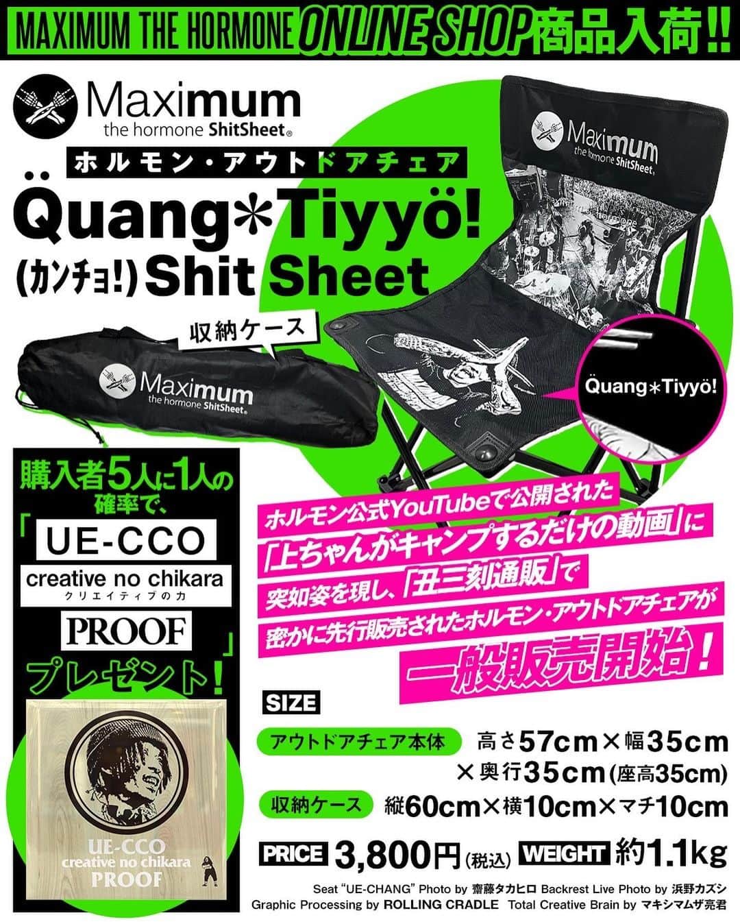 マキシマム ザ ホルモンのインスタグラム：「＼通販入荷／ ホルモン公式YouTubeで公開された「上ちゃんがキャンプするだけの動画」に突如姿を表し、 4月15日(土)深夜2時「丑三刻通販」で密かに先行販売した『ホルモン・アウトドアチェア[Quang＊Tiyyo (ｶﾝﾁｮ!) Shit Sheet]』がついに一般販売開始！ そして、購入者から5人に1人の確率で“UE-CCO creative no chikara PROOF”をプレゼント！PROOFが当たるかは商品が届くまでお楽しみに。  さらに4月ONLINE SHOPに初登場し、即sold outした『腹ペコ・エボリューションギア』と『うる声やつら-のど飴-』も再入荷！ その他、好評アイテムも入荷しております。  ご購入はストーリーズのリンクからどうぞ！」
