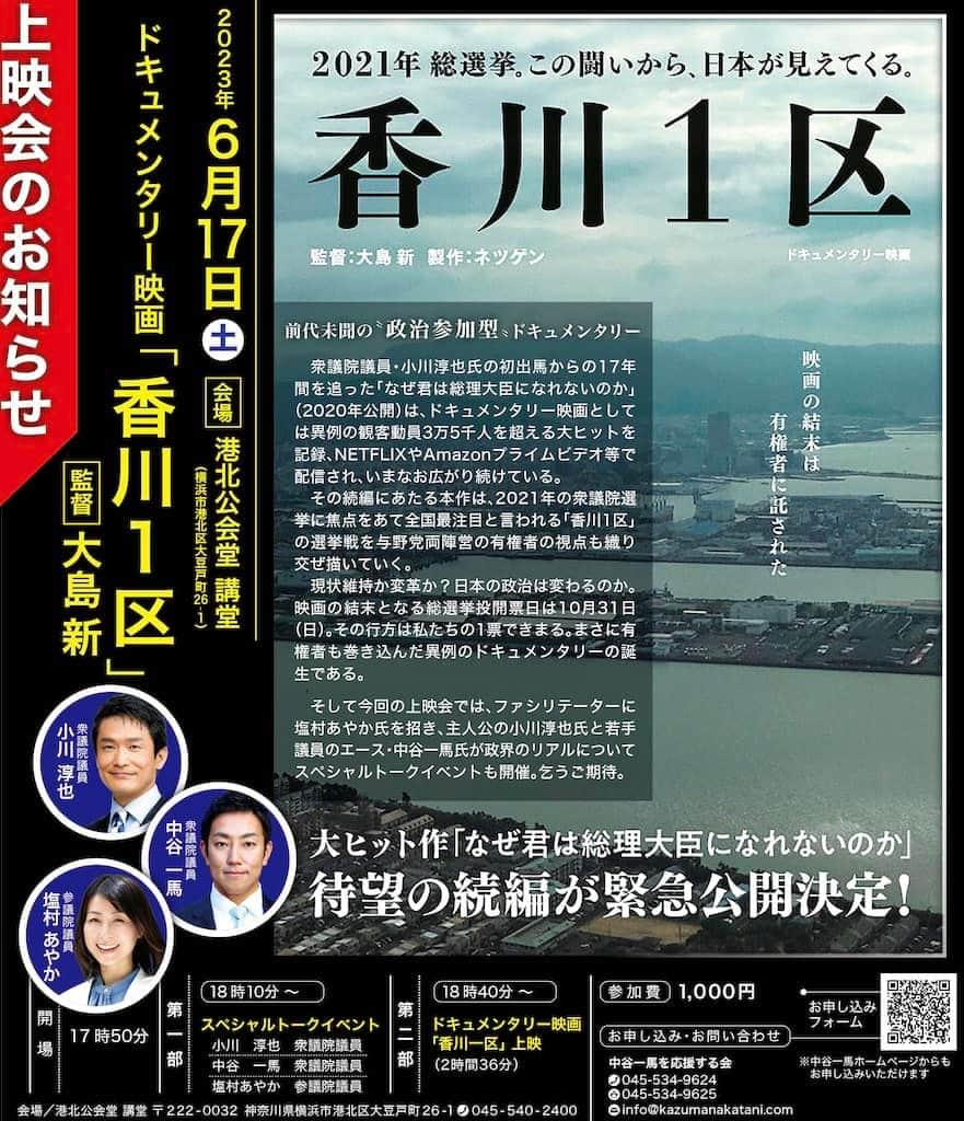 のインスタグラム：「【「香川1区」(監督:大島新)上映会】 平素より中谷一馬の活動に対しまして格別のご支援とご配慮を賜り、誠に有難うございます。  この度、ドキュメンタリー映画「香川1区」（監督：大島新）上映会を開催させていただく運びとなりましたのでご案内申し上げます。 ご多用のところ大変恐縮ではございますが、何卒ご参集賜りますようお願い申し上げます。   ==  前代未聞の“政治参加型”ドキュメンタリー 衆議院議員・小川淳也氏の初出馬からの17年間を追った「なぜ君は総理大臣になれないのか」（2020年公開）は、ドキュメンタリー映画としては異例の観客動員3万5千人を超える大ヒットを記録、NETFLIXやAmazonプライムビデオ等で配信され、いまなお広がり続けている。その続編にあたる本作は、2021年の衆議院選挙に焦点をあて全国最注目と言われる「香川1区」の選挙戦を与野党両陣営の有権者の視点も織り交ぜ描いていく。 現状維持か変革か？日本の政治は変わるのか。 映画の結末となる総選挙投開票日は10月31日（日）。 その行方は私たちの1票できまる。まさに有権者も巻き込んだ異例のドキュメンタリーの誕生である。 そして今回の上映会では、ファシリテーターに塩村 あやか氏を招き、主人公の小川淳也氏と若手議員のエース・中谷 一馬氏が政界のリアルについてスペシャルトークイベントも開催。乞うご期待。  ■上映日　2023年6月17日(土)  17時50分　開　場  18時10分　第一部　スペシャルトークイベント 小川　淳也　衆議院議員　 中谷　一馬　衆議院議員　 塩村あやか　参議院議員　  18時40分　第二部　ドキュメンタリー映画「香川一区」上映会　（2時間36分）  🔳参加費　 1,000円  ■会場／港北公会堂 講堂  〒222-0032  神奈川県横浜市港北区大豆戸町26－1  045-540-2400  ■お問合せ 中谷一馬を応援する会　 電話045-534-9624 FAX045-534-9625 E-mail: info@kazumanakatani.com  ◆ お申込み https://docs.google.com/forms/d/e/1FAIpQLSerWN2yJ5ZEjIzOlb1wxv36K_tbeuwchKxX8Gjut6x8T-dnjQ/viewform」