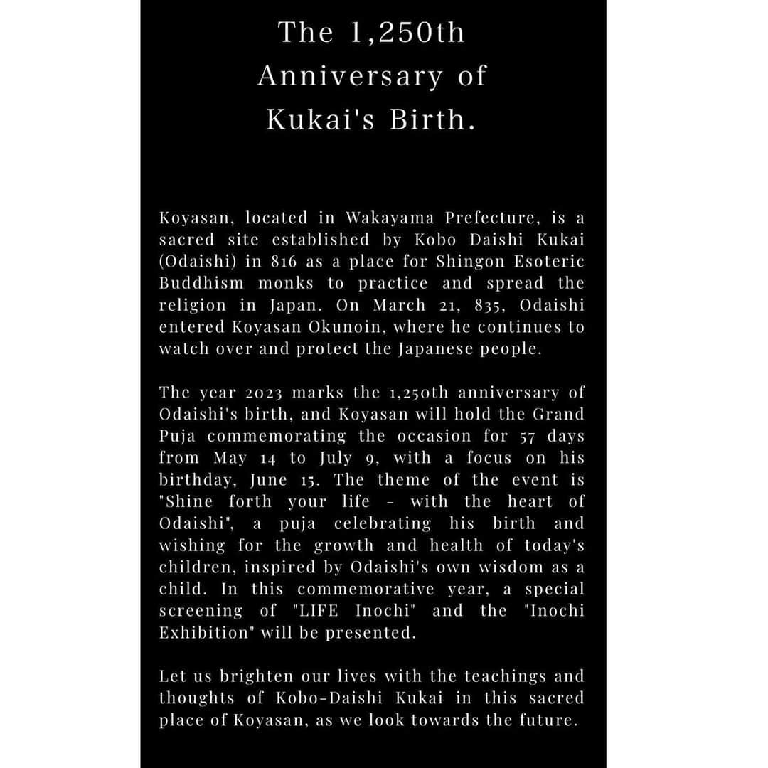 橋本昌彦さんのインスタグラム写真 - (橋本昌彦Instagram)「The official LIFE website also has an English page https://www.life-planetarium.com/en/koyasan  ......... ......... .........  A Special Show  at the World Heritage Site Kongobuji Temple Koyasan Shingon sect to commemorate   The 1,250th Anniversary of Kukai's Birth.  『LIFE®︎ Inochi Special Screening & Life Exhibition』  Venue：Kongobuji Temple, Okudono  At "Okudono," a special room not open to the public,there will be a special screening of the art film "LIFE®︎ Inochi - Re-experiencing the act of being born" (25 min.) and an exhibition showcasing the themes of the film.  Duration of Event　   5月14日（Sun）- 7月9日（Sun）　 Every Saturday and Sunday, from 10:00 AM to 3:00 PM  Time Period　 AM　①10:00-10:45  ②11:00-11:45 PM　③14:00-14:45  ④15:00-15:45  Each session is limited to 30 people. We will close the registration once the limit is reached for each session.    Admission is free. ※Admission fee for Kongochoji Temple is required.  ......... ......... .........  Koyasan, located in Wakayama Prefecture, is a sacred site established by Kobo Daishi Kukai (Odaishi) in 816 as a place for Shingon Esoteric Buddhism monks to practice and spread the religion in Japan. On March 21, 835, Odaishi entered Koyasan Okunoin, where he continues to watch over and protect the Japanese people.  The year 2023 marks the 1,250th anniversary of Odaishi's birth, and Koyasan will hold the Grand Puja commemorating the occasion for 57 days from May 14 to July 9, with a focus on his birthday, June 15. The theme of the event is "Shine forth your life - with the heart of Odaishi", a puja celebrating his birth and wishing for the growth and health of today's children, inspired by Odaishi's own wisdom as a child. In this commemorative year, a special screening of "LIFE Inochi" and the "LIFE Exhibition" will be presented.  Let us brighten our lives with the teachings and thoughts of Kobo-Daishi Kukai in this sacred place of Koyasan, as we look towards the future.  #japan #kukai #Buddhism #Koyasan #Kongobuji_Temple #Temple #wakayama #French #France #japon #budda #worldpeace #peace #LIFE #love #mother」5月26日 20時00分 - masahikohashimoto