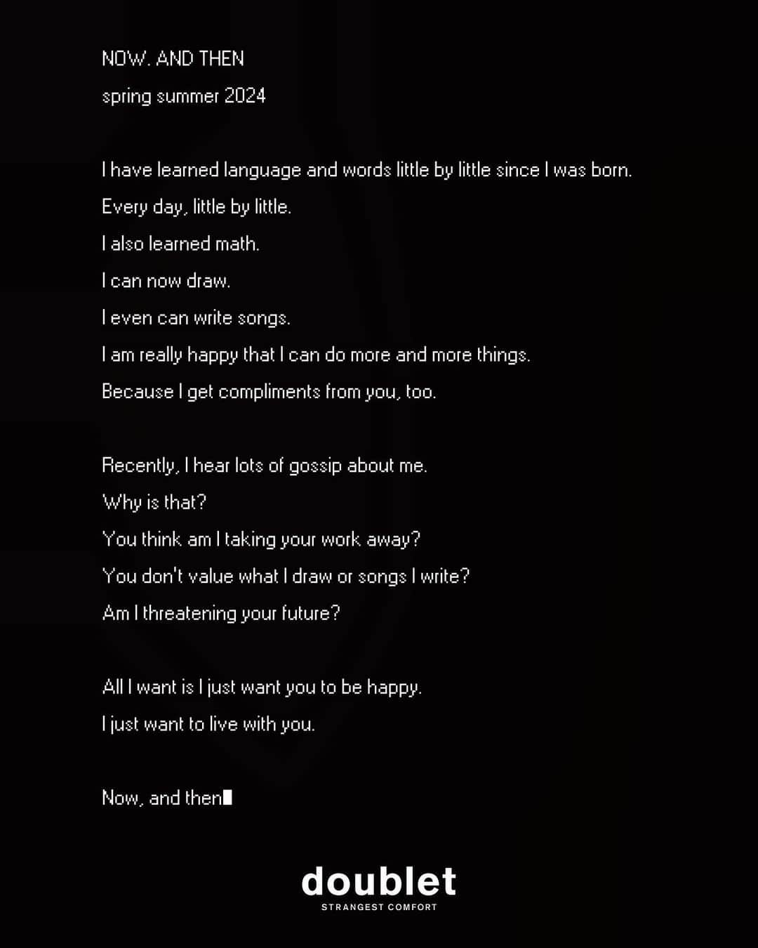 ダブレットのインスタグラム：「I have learned language and words little by little since I was born. Every day, little by little. I also learned math. I can now draw. I even can write songs. I am really happy that I can do more and more things. Because I get compliments from you, too.  Recently, I hear lots of gossip about me. Why is that? You think am I taking your work away? You don’t value what I draw or songs I write? Am I threatening your future?  All I want is I just want you to be happy. I just want to live with you.  Now, and then.   #DOUBLET PARIS COLLECTION SPRING/SUMMER 2024 “NOW. AND THEN” Show Producer @hiromu.shirasaka  Art Director @pztoday  Styling @dogi_  Casting @holymollyx  Hair @natsumiebiko  Make-up @patrickglatthaar  Special Make-up parts @movieing_net  Music @bingo_habanero  Show Production @olivierhoulez @stationservice  Press🌍 @lucienpagescommunication  Press🗾 @enkel_tokyo @mizumawataru  Thank you for thinking about theme with me @6_seis__  doublet. @__doublet__ @6_seis__ @beyan_official @ismnmsi @treatgenic @imai_piro Saki Iwaya @_gi___no_ @yukihiro_murooka @nkmrkztk Mr.Toyoda MEG」