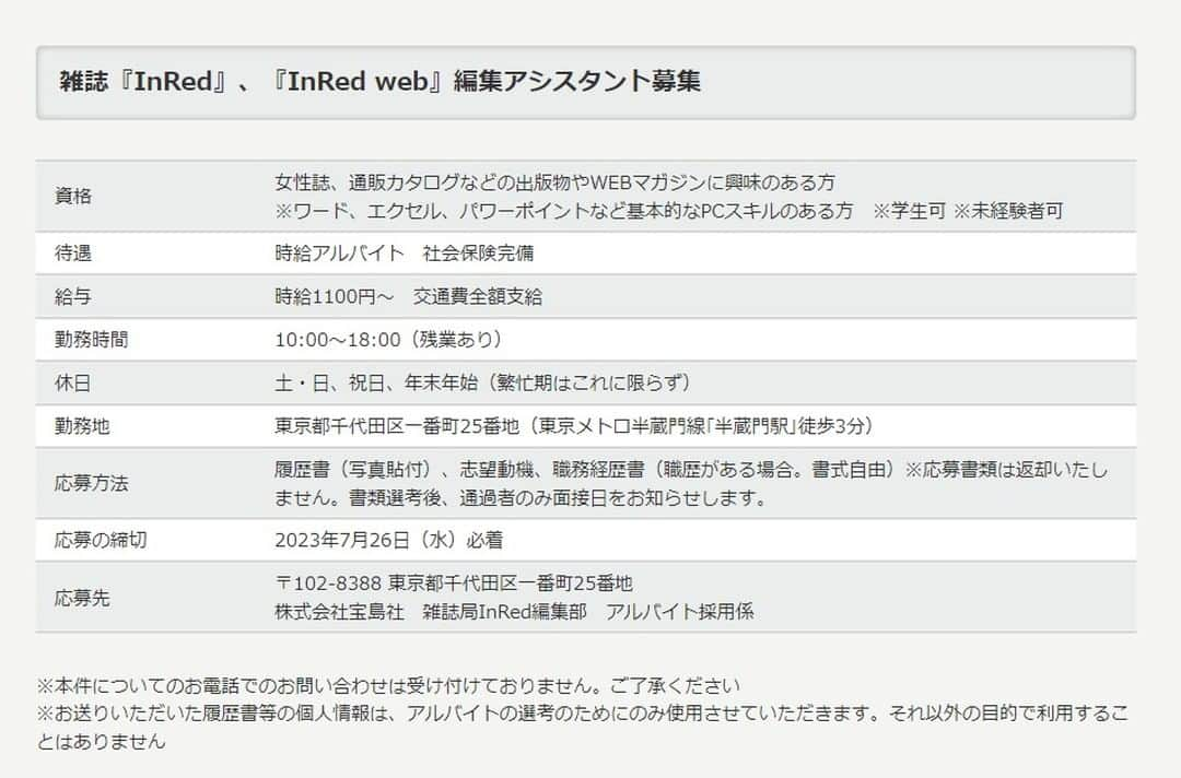 InRedのインスタグラム：「雑誌『InRed』、『InRed web』編集アシスタント募集します！！  ●資格／女性誌、通販カタログなどの出版物やWEBマガジンに興味のある方 ※ワード、エクセル、パワーポイントなど基本的なPCスキルのある方　 ※学生可 ※未経験者可 ※男女年齢不問 ●待遇／時給アルバイト　社会保険完備 ●給与／時給1100円～　交通費全額支給 ●勤務時間／10:00～18:00（残業あり） ●休日／土・日、祝日、年末年始（繁忙期はこれに限らず） ●勤務地／東京都千代田区一番町25番地（東京メトロ半蔵門線｢半蔵門駅｣徒歩3分） ●応募方法／履歴書（写真貼付）、志望動機、職務経歴書（職歴がある場合。書式自由）※応募書類は返却いたしません。書類選考後、通過者のみ面接日をお知らせします。 ●締切／2023年7月26日（水）必着　 ●応募先／〒102-8388 東京都千代田区一番町25番地　株式会社宝島社　雑誌局InRed編集部　アルバイト採用係  ※本件についての電話でのお問い合わせは受け付けておりません ※お送りいただいた履歴書等の個人情報は、アルバイトの選考のためにのみ使用させていただきます。それ以外の目的で利用することはありません。」