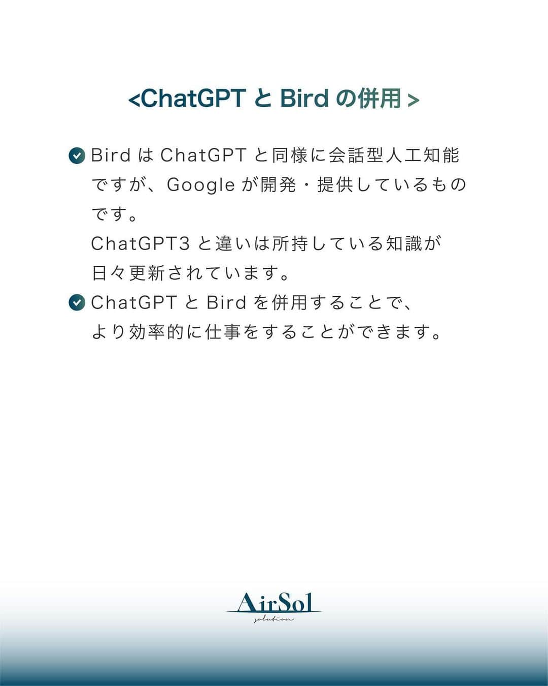 AirSolさんのインスタグラム写真 - (AirSolInstagram)「《今すぐ使える！ChatGPTの活用法》 皆さん、ChatGPTがどのようなものなのかご存知ですか？ ChatGPTとは、ユーザーが入力した質問に対して、まるで人間のように自然な対話形式でAIが答えるチャットサービスです。 まだ使ったことがない、もしくは使いこなせていないという方も多いのではないでしょうか？ 大変便利なChatGPT。今回は活用法とポイントをご紹介します！  <ChatGPTでできること>  ・調べる ・アイデア出し ・文章の作成 ・翻訳 ・要約  <指示出しのポイント>  ・何かを尋ねる前に、まず明確な質問や会話の文脈を考えましょう。 ・具体的なトピックや情報を入力することで、より良い回答を得ることができます。 (例：文章の作成を指示する時は誰宛てのものなのかも明記する、要約を指示するときは文字数制限をする) ・文章やフレーズを入力する際には、できるだけ短く明確な形式で入力します。  <ChatGPTの注意点>  ・ChatGPTは、まだ開発中のAIなので、誤った情報や不正確な情報を返すこともあります。 ・ChatGPT3(無料版)は2021年9月までの情報に基づいて回答します。最新の情報や出来事に関しては、知識は更新されておらず、正確な情報が提供できません。  <ChatGPTとBirdの併用> ・BirdはChatGPTと同様に会話型人工知能ですが、Googleが開発・提供しているものです。 ChatGPT3と違いは所持している知識が日々更新されています。 ・ChatGPTとBirdを併用することで、より効率的に仕事をすることができます。  いかがでしたか？ChatGPTとBirdをうまく活用して、時間の効率化を図ってみましょう！  ————————————-  AirSol　HPでは企業情報、事業内容、スタッフ紹介等発信しています。 ぜひプロフィール欄のUPLからチェックしてみてください。 @airsol_jp   —————————————  #chatgpt#ai#人工知能#バード#アラサーOL#アラフォーOL#便利ツール#時間短縮#効率化#仕事術#仕事効率化#大人の勉強垢#社会人の勉強垢#エアソル#airsol」6月23日 20時41分 - airsol_jp