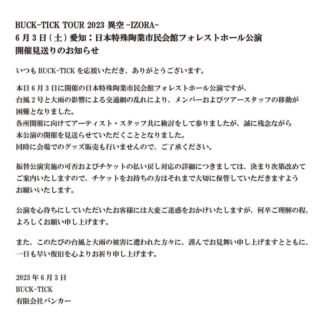 BUCK-TICKさんのインスタグラム写真 - (BUCK-TICKInstagram)「. ||◤BUCK-TICK TOUR 2023 異空-IZORA- 6月3日(土) 愛知：日本特殊陶業市民会館フォレストホール公演 開催見送りのお知らせ◢||  いつもBUCK-TICKを応援いただき、ありがとうございます。  本日6月3日に開催の日本特殊陶業市民会館フォレストホール公演ですが、 台風2号と大雨の影響による交通網の乱れにより、 メンバーおよびツアースタッフの移動が困難となりました。 各所開催に向けてアーティスト・スタッフ共に検討をして参りましたが、 誠に残念ながら本公演の開催を見送らせていただくこととなりました。 同時に会場でのグッズ販売も行いませんので、ご了承ください。  振替公演実施の可否およびチケットの払い戻し対応の詳細につきましては、 決まり次第改めてご案内いたしますので、 チケットをお持ちの方はそれまで大切に保管していただきますようお願いいたします。  公演を心待ちにしていただいたお客様には大変ご迷惑をおかけいたしますが、 何卒ご理解の程、よろしくお願い申し上げます。  また、このたびの台風と大雨の被害に遭われた方々に、謹んでお見舞い申し上げますとともに、 一日も早い復旧を心よりお祈り申し上げます。  2023年6月3日 BUCK-TICK 有限会社バンカー  #BUCKTICK #TOUR2023異空 #6月3日」6月3日 9時00分 - bucktickofficial