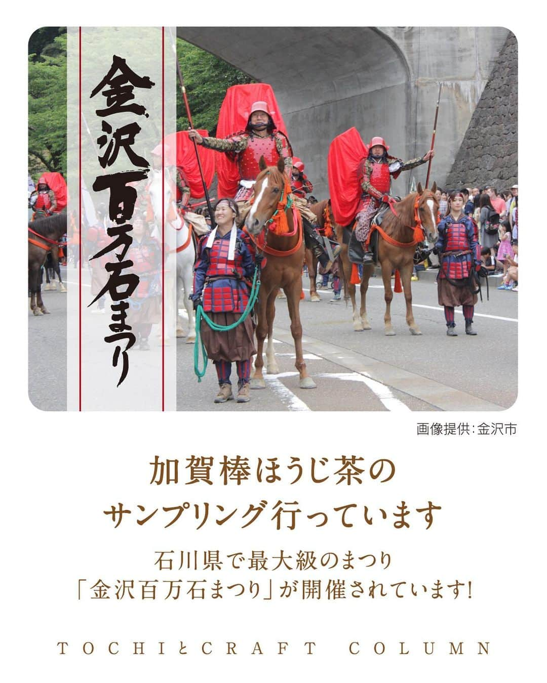 旅茶列島byポッカサッポロのインスタグラム：「【加賀棒ほうじ茶のサンプリング行っています】  石川県で最大級のまつり 「金沢百万石まつり」が開催されています！  「金沢百万石まつり」の 最大の見どころである「百万石行列」 金沢駅東広場の鼓門前を出発し、 石川門から金沢城に入城するまで約4時間の一大パレードは、 加賀百万石の栄華を堪能できるメインイベントです。  また、「百万石茶会」「百万石踊り流し」など 街中至る所で金沢の文化が感じられるイベントが行われています。  そんな活気と熱気に包まれた会場で、 TOCHIとCRAFTはブースを出店。 石川県焙煎茎茶100%使用した『加賀棒ほうじ茶』の サンプリングとノベルティをお配りしています。 石川県の文化の一つと言える逸品『加賀棒ほうじ茶』を ぜひ気軽に味わってみてくだいね。  #TOCHIとCRAFT #トチとクラフト #ポッカサッポロ #pokkasapporo #加賀棒ほうじ茶#石川県 #金沢 #ほうじ茶 #伝統 #文化 #金沢百万石まつり #土地のおいしい文化をもっと #おいしい #金沢発祥 #百万石まつり #金沢観光 #金沢旅行 #百万石行列 #百万石茶会 #百万石踊り流し #サンプリング #ノベルティ #茶 #お茶 #ティータイム #お茶のある暮らし #日本茶のある暮らし #お茶好きな人と繋がりたい #お茶時間」