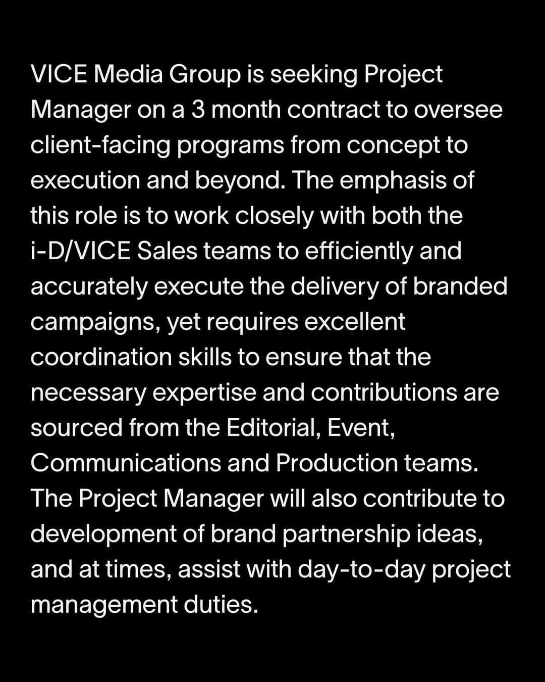 VICE Japanさんのインスタグラム写真 - (VICE JapanInstagram)「VICE Japanでは、プロジェクトマネージャーを募集しています。  クライアント向けプログラムの考案から実行までを監督するプロジェクトマネージャーを募集しています。主な業務はi-D・VICE双方のセールスチームとの連携を密にし、ブランドキャンペーンを効率的かつ確実に遂行することで、エディトリアル、イベント、コミュニケーション、プロダクションチームから必要な専門知識と助力を確保するための高い協調スキルが求められる仕事です。さらに、プロジェクトマネージャーはブランドパートナーシップの進行や、場合によっては日常的なプロジェクト管理業務を担当することもあります。 3ヶ月契約。  応募条件 ・大卒以上、5年以上のプロジェクトマネジメント、広告代理店やメディアエージェンシー経験等 ・ビジネスレベルの英語、日本語を使った仕事ができる ・社内外の広範にわたるスペシャリストを総括する、効率的なプロジェクトマネジメントスキル ・予算およびスケジュール管理に関する細部への入念な注意 ・他者と効率よく協働できるチームプレイヤーであること ・AsanaやNetsuiteの知識があれば尚可  ご興味がある方は、Linkedinから応募、または履歴書、職務経歴書を志望動機（ポートフォリオ）と共にjapancareers@vice.com までお送りください。  詳細は @vicejapan プロフィールのリンクからご確認ください。」6月5日 18時07分 - vicejapan