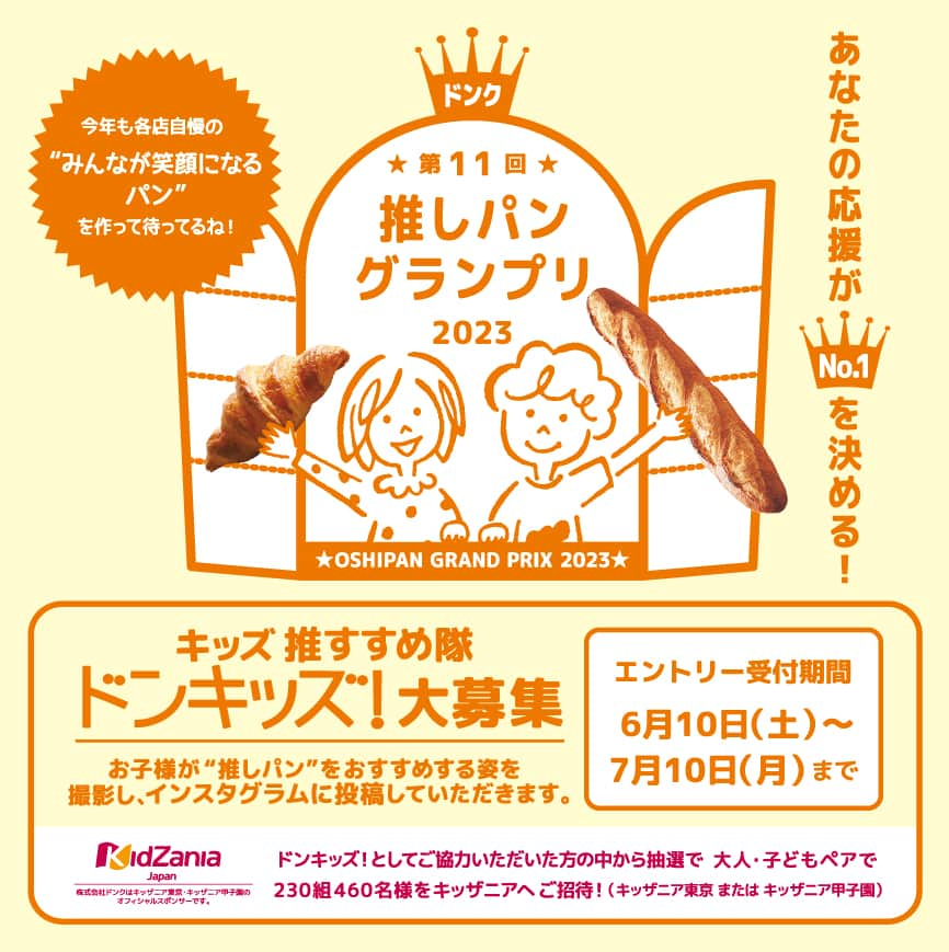 ドンクのインスタグラム：「今年も開催！ドンキッズ大募集！ 「ドンク推しパングランプリ2023」 9月6日（水）～9月19日（火）  恒例企画「推しパングランプリ」を今年も開催！ 推しパンを応援をしてくれるドンキッズを 募集します！  今年はおみせから＆おうちからお仕事してくれる ドンキッズをそれぞれ募集いたします。  ドンキッズ！のお仕事とは・・  🥯「推しパン」を通じてパンについて学ぼう！  🥯おみせやおうちで「推しパン」をたべているところや 　「推しパン」をおすすめする姿を撮影してね！  🥯インスタグラムを使って「推しパン」の美味しさを 　 伝えよう！  【エントリー受付期間】 　6月10日（土）～7月10日（月） 　※店頭でのお仕事（おみせからドンキッズ）は 　　店舗により実施状況が異なります。 　　詳細はエントリー店舗までお問い合わせください。 　※先着順となりますので予めご了承ください。  詳しくは店舗で配布中のチラシ、ドンクホームページを ご覧ください。  写真2枚目以降は昨年のドンキッズのお仕事の様子です。  たくさんのご応募をお待ちしています！  ※HPへはプロフィールのリンクから↓ @donq_depuis1905  ----------------------------------------------- 第11回推しパングランプリ 9月6日（水）～19日（火） -----------------------------------------------  #ドンキッズ #推しパングランプリ2023 #推しパン #ドンク #donq  #お仕事体験」