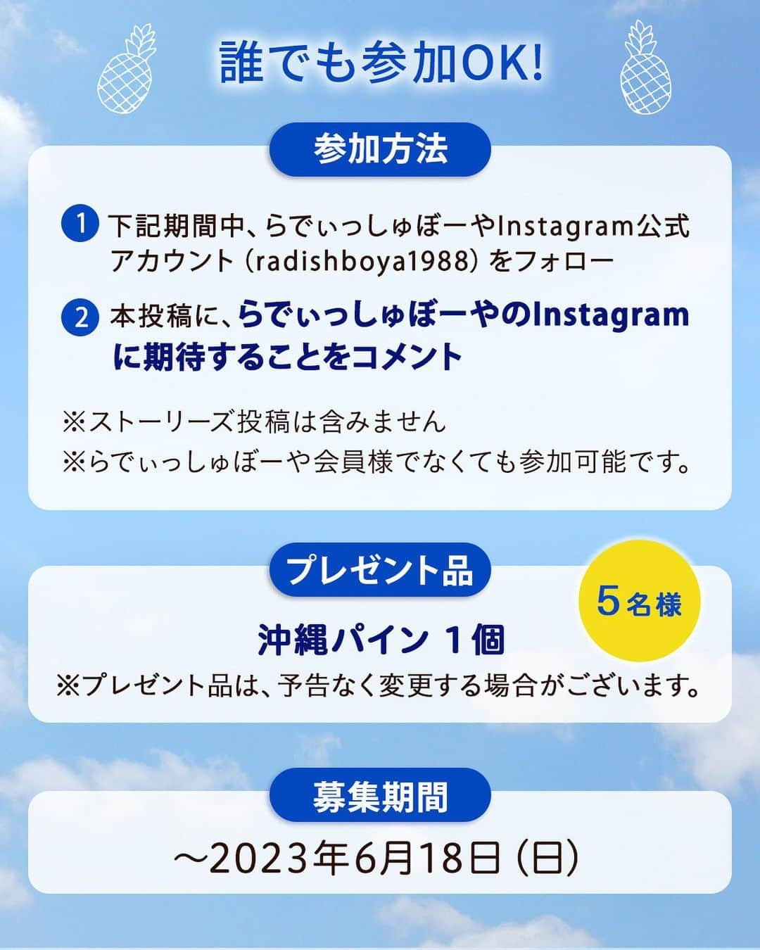 らでぃっしゅぼーやさんのインスタグラム写真 - (らでぃっしゅぼーやInstagram)「\2万人分のありがとう！/ 沖縄パインプレゼントキャンペーン🍍  2016年７月のらでぃっしゅぼーや公式アカウント開設から約7年。皆様のおかげでフォロワー数2万人突破いたしました！感謝の気持ちを込めて、このたび5名様にらでぃっしゅぼーやで大人気の沖縄パインをプレゼントいたします！  国産のパインは流通量5％以下※と非常に希少。沖縄の温暖な土地でじっくりと育ちました。濃厚な甘みとジューシーさを楽しめる、初夏にピッタリの味わいです♪ ※令和元年農林水産省調べ  ＜参加方法＞ ・らでぃっしゅぼーや公式アカウント（@radishboya1988）をフォロー ・本投稿に、「らでぃっしゅぼーやのInstagramに期待すること」をコメント ※ストーリーズ投稿は含みません。 ※らでぃっしゅぼーや会員様でなくても参加可能です。  ＜募集期間＞⁣ 6/6(火)～6/18(日) ⁣ ＜賞品＞⁣ 沖縄パイン1個 ※プレゼント品は予告なく変更する場合がございます。  ＜当選者数＞⁣ 5名様 ⁣ ＜当選者様へのご連絡＞⁣ 当選者の⽅には2023年6月19⽇(月)頃に Instagram上のDMにてご連絡致します。⁣ DMを受け取れる設定への変更をお願いいたします。⁣  ＜ご注意＞⁣ ＊同一の応募者様から複数アカウントを使用しての応募を確認した場合、1アカウントの応募のみを有効とみなし、それ以外の応募は無効といたします。⁣ ＊選考時に、アカウントフォローの状態を維持いただいていることが確認できない場合、キャンペーンの対象から外れることがあります。 ＊本キャンペーンは予告なく中止または変更させていただく場合がございます。⁣ ＊応募受付の確認・選考方法・当選・落選・配送時の事故や破損等についてのご質問、お問い合わせは受け付けておりません。⁠⁣ ＊日本国外にお住まいの方に対しては、当選しても配送できません。国内にお住まいのフォロワー様限定のキャンペーンです。⁣ ＊未成年者の方は、親権者に同意いただいたものとみなします。 ＊再選考は行いません。⁣ ＊アカウントを非公開設定にしている場合はキャンペーン対象外となります。⁣ ＊下記に当てはまる場合、ご当選の資格は無効となります。⁣ ・応募に際し、不正行為があったと当社が判断した場合⁣ ・通信環境の良くない状態にありDMが不着となった場合⁣ ・ご当選通知のDMに対し返信期限までに手続きを履行いただけない場合⁣ ・登録内容に不備があった場合⁣ ・住所/転居先不明または長期不在などにより、賞品がお届けできなかった場合⁣ ＊賞品の返品・交換・配送業者より弊社に返品されてからの再配送、はできませんのでご了承くださいませ。⁣ ＊賞品発送後の賞品による損害等の責任については、弊社は一切負いかねます。予めご了承ください。⁣ ＊賞品の転売は禁止させていただきます。⁣ ＊賞品のお届けは2023年6月下旬を予定しております。⁣ ＊やむを得ない事情などにより、賞品の発送時期は変更となる場合がございます。⁣ ＊本キャンペーン参加にあたって生じるインターネット接続料や通信料、ご当選通知メールに記載の手続を履践するにあたって生じる諸費用は、ご本人様の負担となります。  #らでぃっしゅぼーや #沖縄パイン　 #沖縄パインプレゼント #プレゼント  #プレゼント企画  #プレゼントキャンペーン  #懸賞」6月6日 18時39分 - radishboya1988