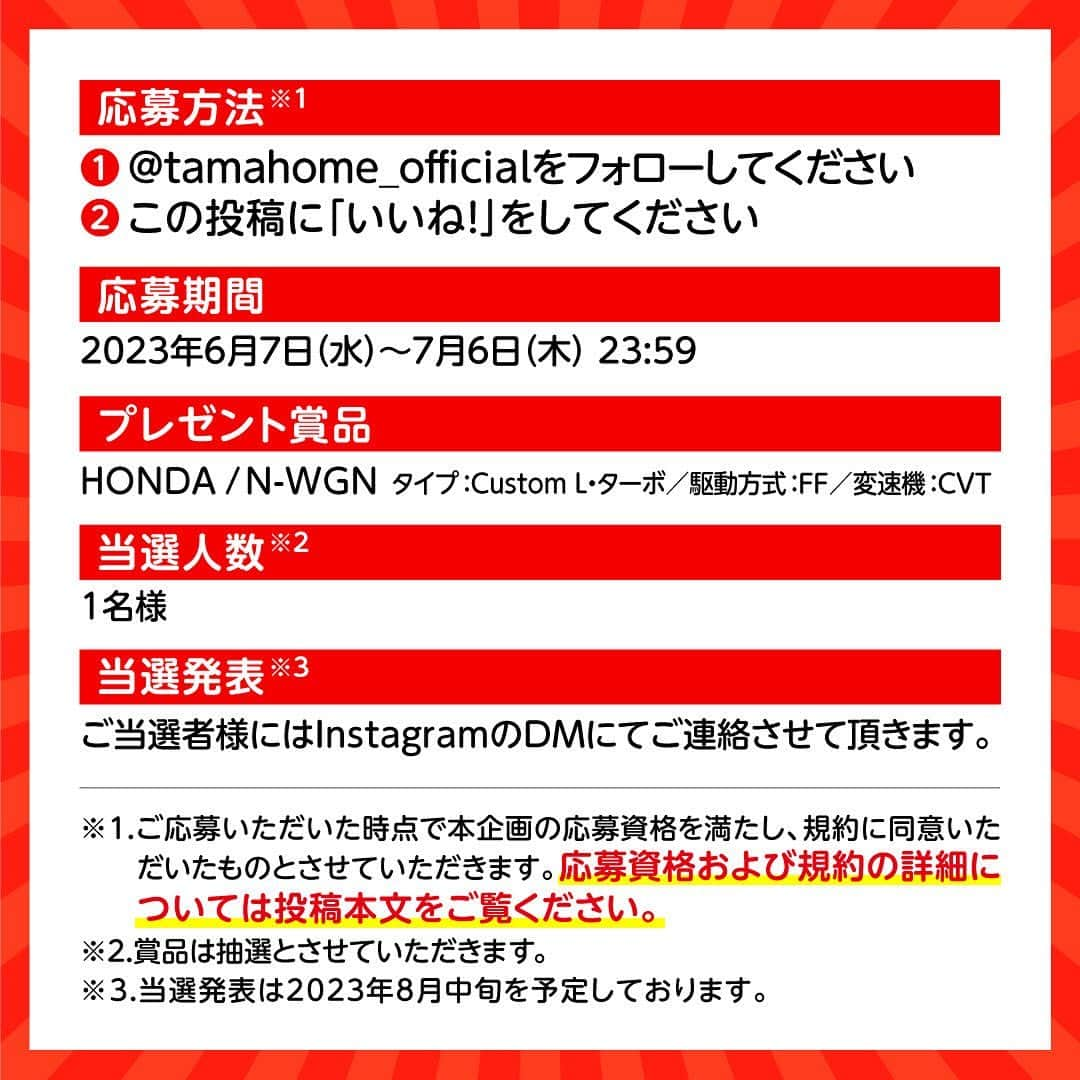 タマホーム株式会社さんのインスタグラム写真 - (タマホーム株式会社Instagram)「☆プレゼントキャンペーン 第１６弾★  カーライフを楽しもう！  抽選で１名様に、HONDAのN-WGNが当たる！ 応募は『フォロー＆いいね！』の簡単２ステップ！ ぜひ、ご応募ください！  ※お知らせ※ タマホームの公式アカウントは@tamahome_officialのみです。当選のご連絡は、インスタグラム公式マーク（青いチェックマーク）が入った当アカウントから、直接DMにてお送りさせていただきます。  当アカウントになりすました偽アカウントによる虚偽の当選連絡やフォロー等にご注意ください。@tamahome_official以外からのDM等の連絡に対し、返信・URLのクリック等は絶対にしないようにお願いいたします。  ■応募方法 ①@tamahome_official 公式アカウントをフォロー ②このキャンペーン告知投稿に「いいね」  ■応募期間 ２０２３年６月７日㈬ ～ ２０２３年７月６日㈭ ２３:５９  ■プレゼント賞品 HONDA / N-WGN タイプ：Custom L・ターボ 駆動方式：FF 変速機：CVT  ■応募資格 以下の応募資格 ①車庫証明の取得が可能な方 ②普通自動車免許を取得されている方 ③20歳以上の方 ④日本国内にお住まいの方  ■当選人数 1名様  ■当選発表 ご応募いただいた方の中から抽選を行わせていただきます。 当選された方には２０２３年８月中旬にInstagramのDMにてご連絡いたします。  ■キャンペーン規約 本規約は、タマホーム株式会社（以下「当社」）が実施する第１６弾フォロー＆いいね！キャンペーン（以下「本企画」）に参加されるお客様（以下「お客様」）にご注意いただきたい内容が記載されています。この規約をご確認、ご同意をいただいたうえで本企画にご参加くださいますよう、お願いいたします。本規約にご同意いただけない場合は本企画に応募することはできません。 本規約は２０２３年６月７日㈬９:００から適用されます。  ※当選発表は当選者様へのInstagramのDMをもってかえさせていただきます。 ※@tamahome_official公式アカウントを必ずフォローしていただきますようお願いいたします。 ※当選通知受信後、指定の期限までに、必要事項を指定方法でご連絡ください。指定の期限までに必要事項のご連絡がない場合は賞品受領の権利を無効とさせていただきます。 ※必要事項としていただきましたご住所へ当選者様ご本人宛で賞品受領に関する書類をお送りいたしますので、書類に沿って下記を事務局までご提出ください。ご提出先につきましては当選通知に記載いたします。 1)同意書 2)本人確認用書類(運転免許証等当選者様ご本人が確認できる書類の写し・マイナンバー情報) 3)当社との連絡が取れる連絡先(賞品の受け渡しに関して、メールもしくはお電話にて当社とお打ち合わせさせていただきます) ※賞品にかかる所得税源泉徴収票及び、支払調書作成のため、マイナンバー情報等をご提供いただく必要がございます。 ※賞品の取得によって生じる税金は当選者様のご負担となります。確定申告等必要な手続きは当選者様にてお願いいたします。 ※プロフィールを非公開設定にされている方、@tamahome_official公式アカウントをフォローされていない方は、応募対象外になりますのでご注意ください。 ※本企画への応募後に公式アカウントのフォローを解除した場合は、当選が無効となりますのでご注意ください。 ※本企画はMeta社（旧Facebook社）の協賛によるものではありません。 ※本企画のご応募に関する要項及び事務局への運営方法について、一切の異議はお受けいたしかねます。 ※応募受付の確認・抽選方法・当選・落選等についてのご質問、お問い合わせは受け付けておりません。 ※車輌登録に必要な車輌本体価格以外の保険料・税金・登録料等の諸費用はすべて当選者様のご負担となります。 ※オプション仕様・装備は賞品に含まれません。ディーラーオプション等はすべて当選者様のご負担となります。 ※お車の仕様・デザイン・カラー等に関して予告なく変更する場合がありますので、あらかじめご了承ください。 ※当選の権利は当選者様ご本人のものとし、家族を含む第三者へ譲渡することはできません。ご納車後から最低1年間は転売禁止といたします。 ※賞品の交換・換金・返品等には応じかねますので、あらかじめご了承ください。 ※車庫証明の取得ができない等、諸事情により車両の受け渡しができない場合は、当選を無効とさせていただきます。 ※納車は当選者がお住まいの最寄りのHONDA販売店でのお打ち合わせ後を予定しております。納車時期は生産・販売の状況によって変動いたしますので、あらかじめご了承ください。 ※最寄りのHONDA販売店までの交通費や通信費に関しましては、当選者様のご負担となります。 ※納車後のアフターサービスは当選者様とHONDA販売店との直接のご連絡になります。 ※納車後の破損・紛失等につきましては、当社は一切の責任を負いません。  ■個人情報の取扱い 本企画でお客様よりいただいた個人情報は、本企画の実施の目的以外では利用いたしません。」6月7日 9時04分 - tamahome_official