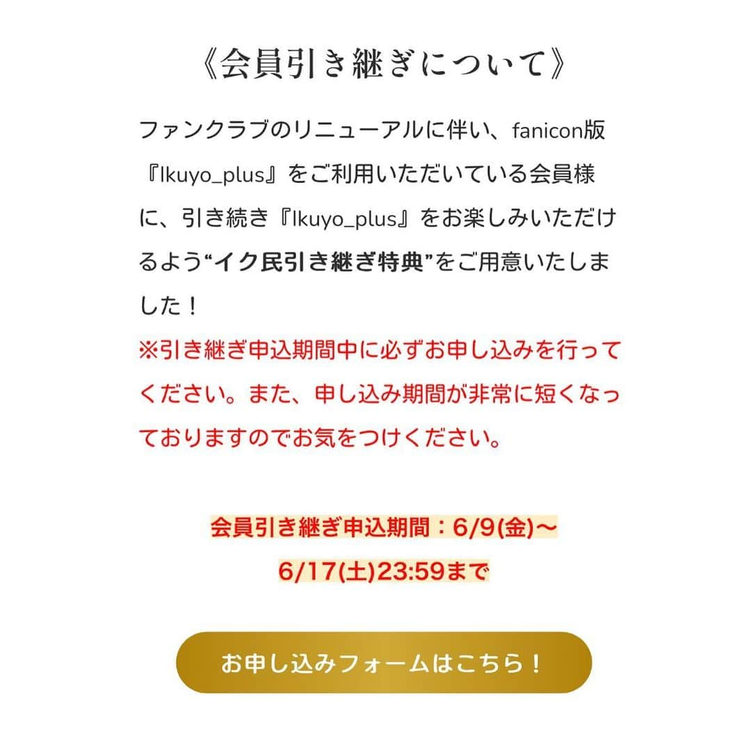 青山郁代さんのインスタグラム写真 - (青山郁代Instagram)「/／ 青山郁代ファンクラブ 🆕Ikuyo_plus 2023.6.20 リニューアルOPEN決定🌸 \＼  6/20より新規会員募集開始👏🏻  現会員の皆様▶︎特設サイトでスムーズにお得にお引き継ぎいただけます!!  お引き継ぎ特設サイトはこちら▶︎ikuyoplus-hikitsugi.bitfan.id （トップページのリンクから✈︎）  リニューアル経緯、詳細はイクプラ内＆本日のラジオ配信をご確認ください☺︎  ーーーー  《fanicon版『Ikuyo_plus』 の更新終了に関してのご案内》※写真３枚目にて詳細を記載。  fanicon版『Ikuyo_plus』は6/19(月)23:59をもちましてサービスの更新を終了 させていただく運びとなりました。  (既に投稿されているシーンやアーカイブ については、サービス終了後も引き続きfanicon内にてお楽しみいただくことが可能です。)  以下の期日までにfaniconの自動更新のご解約をお済ませいただきますようお願い申し上げます。  ◉解約期限:ご自身の更新日の48時間前まで   ※fanicon社のシステム上、期日までにご自身でご解約いただけない場合、自動的に更新の決済がされます。何卒ご注意ください。  また、新ファンクラブへの引き継ぎの際に、現在faniconにてご登録いただいて おります会員番号・生年月日が必要になりますので、 退会前に必ず会員番号をお控えいただくようお願い申し上げます☺︎  詳しくは特設サイトをご覧ください。  Ikuyo_plusスタッフ✍️  ーーーーー  #ファンクラブ #リニューアルオープン」6月9日 23時47分 - ikuyo_aoyama