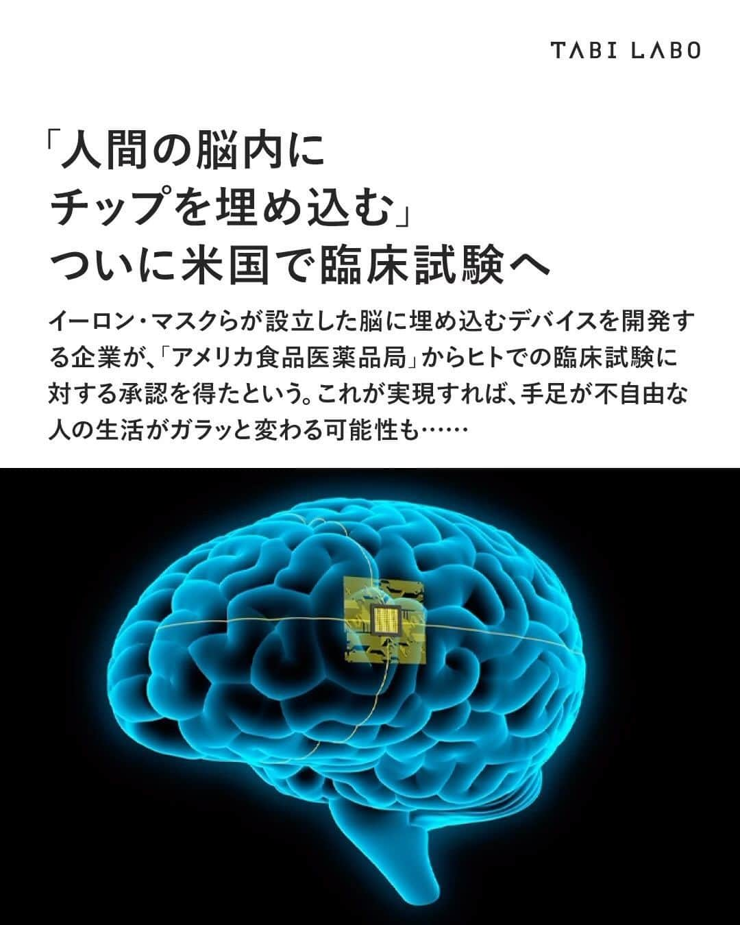 TABI LABO【公式】のインスタグラム：「マスク氏本人も「自分の子どもにだって喜んでチップを埋め込めるほど安全性に自信がある」と述べてはいるものの、倫理的な観点から反対する人や技術に不安を抱く人は少なくないはず……🤔 #イーロンマスク#脳内チップ#Neuralink#FDA#アメリカ」