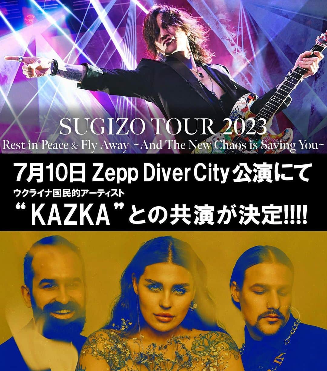 SUGIZOさんのインスタグラム写真 - (SUGIZOInstagram)「#SUGIZO TOUR 2023「Rest in Peace & Fly Away ～And The New Chaos is Saving You～」東京ファイナル公演にてウクライナを代表するバンド「#KAZKA」との共演が決定しました!!  「KAZKA」は、軍事侵攻を受ける中でもキーウに在住し、現地と欧州各地で活動を続けているウクライナの国民的アーティスト。  ウクライナから日本へ避難して来た人々と繋がり続けるSUGIZOと、それに呼応するかのように戦場から音を紡ぎ続けるKAZKA。  この両者がファイナル公演である7月10日(月) 東京Zepp DiverCityにて共演、共作した楽曲を初披露します‼︎  チケット発売中です。 奇跡のコラボを是非体験してください !!!!  ▼ツアー詳細 ＜タイトル＞ SUGIZO TOUR 2023  Rest in Peace & Fly Away  And The New Chaos is Saving You  ＜日程＞ 7月5日(水)  大阪 ESAKA MUSE  7月6日(木)  名古屋 Electric Lady Land 7月10日(月) 東京 Zepp DiverCity ※KAZKAは7月10日(月) 東京 Zepp DiverCityのみ出演致します  ＜チケット料金＞ ■大阪・名古屋：スタンディング／U-18 スタンディング　9,800円（消費税込み／ドリンク代別） U-18チケット　4,400円（消費税込み／ドリンク代別）  ■東京：スタンディング／指定席／U-18 前方スタンディング　9,800円（消費税込み／ドリンク代別） 後方指定席　11,000円（消費税込み／ドリンク代別） U-18  4,400円（消費税込み／ドリンク代別）※スタンディングとなります  ※【U-18】公演当日18歳までのお客様対象となります。 ご入場時、年齢がわかる公的身分証明証(学生証、保険証、運転免許証、パスポート等)を確認する場合がございます。 18歳以上での購入の場合は払い戻し、入場は出来ません。  ▼受付ページ イープラス　https://eplus.jp/sugizo/ ローソンチケット　https://l-tike.com/sugizo/ チケットぴあ　https://w.pia.jp/t/sugizo-tour2023/」6月27日 18時33分 - sugizo_official
