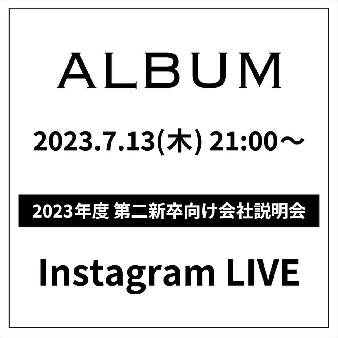 ALBUMさんのインスタグラム写真 - (ALBUMInstagram)「✔第二新卒生向け会社説明会の告知  《第二新卒生(2024年3月31日時点で25歳未満)対象》 現在中途採用で就職活動を行なわれている 第二新卒の方を対象とした募集に向けて 会社説明会を開催します。  ※2024年度新卒採用とは 別の会社説明会になりますのでご注意ください。  当アカウント（ @album_hair ）で インスタライブを使い会社説明会を行います。  予め、こちらの投稿のコメント欄にて質問を受け付けて 頂いた質問に返答していこうと思っていますので、 何かご質問のある方はコメントしてください。  - - - - - - - - - - - - - - -  【会社説明会日時】 ‪2023年7月13日（木）21時〜  【応募について】 2023年7月1日（土）から 当アカウント（ @album_hair ）プロフィールのURL（リンク先の上部）から エントリーフォームに入力して送信  【応募資格】 2024年3月31日時点で25歳未満の方  【応募締め切り】 2023年7月31日（月）まで  【採用までの流れ】 WEB選考→一次面接（オンライン）→最終面接（対面）→内定  ＝WEB選考＝ ・合否送付：2023年8月10日(木)予定 合格者のみご記入いただいたメールアドレスもしくは携帯番号宛にご連絡します  ＝面接＝(WEB選考を通過された方) ・一次面接（オンライン）：2023年8月15日(火)予定 ・最終面接（対面）：2023年8月21日(月)予定  - - - - - - - - - - - - - - -  【お問い合わせ先】 ALBUM OFFICE TEL / ‪03-6712-5547‬ FAX / ‪03-6712-5548‬ MAIL / info@album-hair.com  ALBUM（ @album_hair ）  #美容師求人 #美容師求人東京 #美容師求人募集中 #美容室求人 #美容室求人募集 #美容室求人東京 #ヘアサロン求人 #美容師リクルート #美容室リクルート #美容師アシスタント募集 #美容師アシスタント求人 #美容師中途採用 #渋谷美容室 #新宿美容室 #銀座美容室 #池袋美容室 #東京美容室 #東京美容師 #東京美容院 #東京サロン #美容室 #美容師」6月14日 21時30分 - album_hair