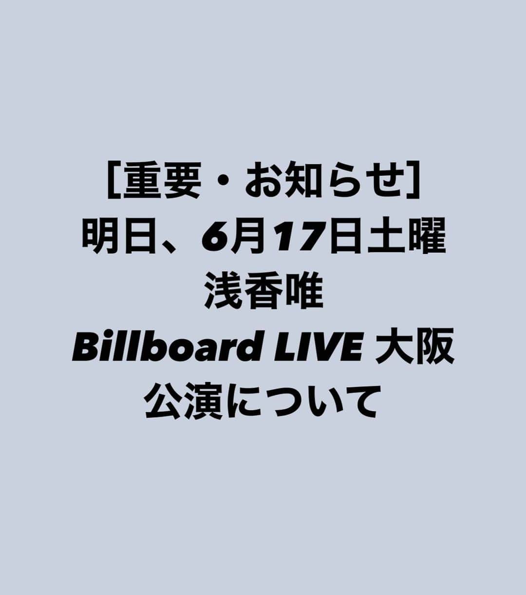 浅香唯のインスタグラム：「_ ［重要］浅香唯・明日（6/17） Billboard LIVE大阪中止のお知らせ  いつも浅香唯を応援して頂き、ありがとうございます。 2023年6月17日(土)にビルボードライブ大阪で開催を予定しておりました【浅香唯 Billboard Live 2023】公演につきまして、ご本人の体調不良による療養のため、中止とさせていただきます。  公演を心待ちにされていた方にはご迷惑をおかけしますことを、深くお詫び申し上げます。  誠に恐縮ではございますが、今回の決定に際し、現在いただいているご予約は全てキャンセルとさせていただきます。また、プレイガイドでチケットをお買い求めのお客様は、ご自身で払い戻しの手続きをお願い致します。キャンセル、払い戻しの詳細·注意事項は、プロフィール、公式ホームページのリンクからご参照ください。  ご理解のほど、宜しくお願い致します。 #浅香唯  #billboardliveosaka  #ビルボード大阪  #ビルボードライブ大阪」