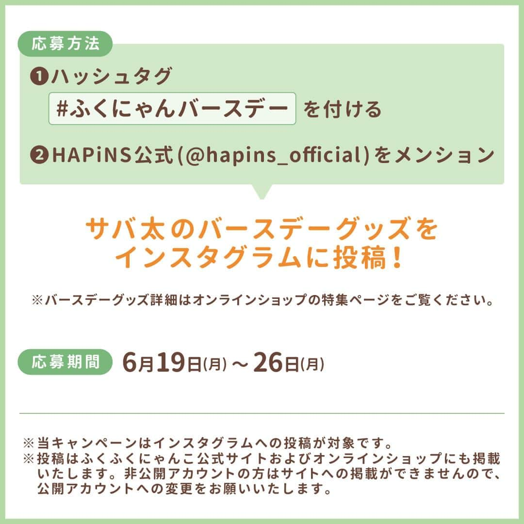 HAPiNSさんのインスタグラム写真 - (HAPiNSInstagram)「. ⋱ サバ太バースデー投稿キャンペーン📷🌟⋰​  6月24日のサバ太誕生日を記念した、 プレゼントキャンペーンを開催します！  抽選で5名様にサバ太の おすわりマスコットをプレゼント🎁  さらに、 その中から1名様ご希望の店舗に サバ太が会いに行きます🐱✨  ┈┈┈┈┈┈┈┈┈┈┈┈┈┈┈┈┈┈  🔸 応募方法 🔸 ①ハッシュタグ #ふくにゃんバースデー を付ける  ②HAPiNS公式( @hapins_official )をメンション ※投稿文内に@hapins_officialを入れてください。 ↓ サバ太のバースデーグッズを インスタグラムに投稿！📷  ※バースデーグッズの詳細はオンラインショップの 　特集ページをご覧ください。  🗓 応募期間 🗓 6月19日(月)〜6月26日(月) 投稿分まで  ┈┈┈┈┈┈┈┈┈┈┈┈┈┈┈┈┈┈  投稿はふくふくにゃんこの公式サイトと オンラインショップにも掲載します！  ぜひ、ふくにゃんずのみなさんで サバ太の誕生日を盛り上げてくださいね♪✨  ┈┈┈┈┈┈┈┈┈┈┈┈┈┈┈┈┈┈  ※当キャンペーンはインスタグラムへの投稿が対象です。 ※投稿はふくふくにゃんこ公式サイトおよび 　オンラインショップにも掲載いたします。 　非公開アカウントの方はサイトへの掲載ができませんので、 　公開アカウントへの変更をお願いいたします。  #HAPiNS #雑貨 #おうち時間 #プチギフト #fukufukunyanko #ふくふくにゃんこ #猫 #ネコ #ねこ #猫グッズ #ぬいぐるみ #ぬい撮り #サバ太HBD」6月19日 16時00分 - hapins_official