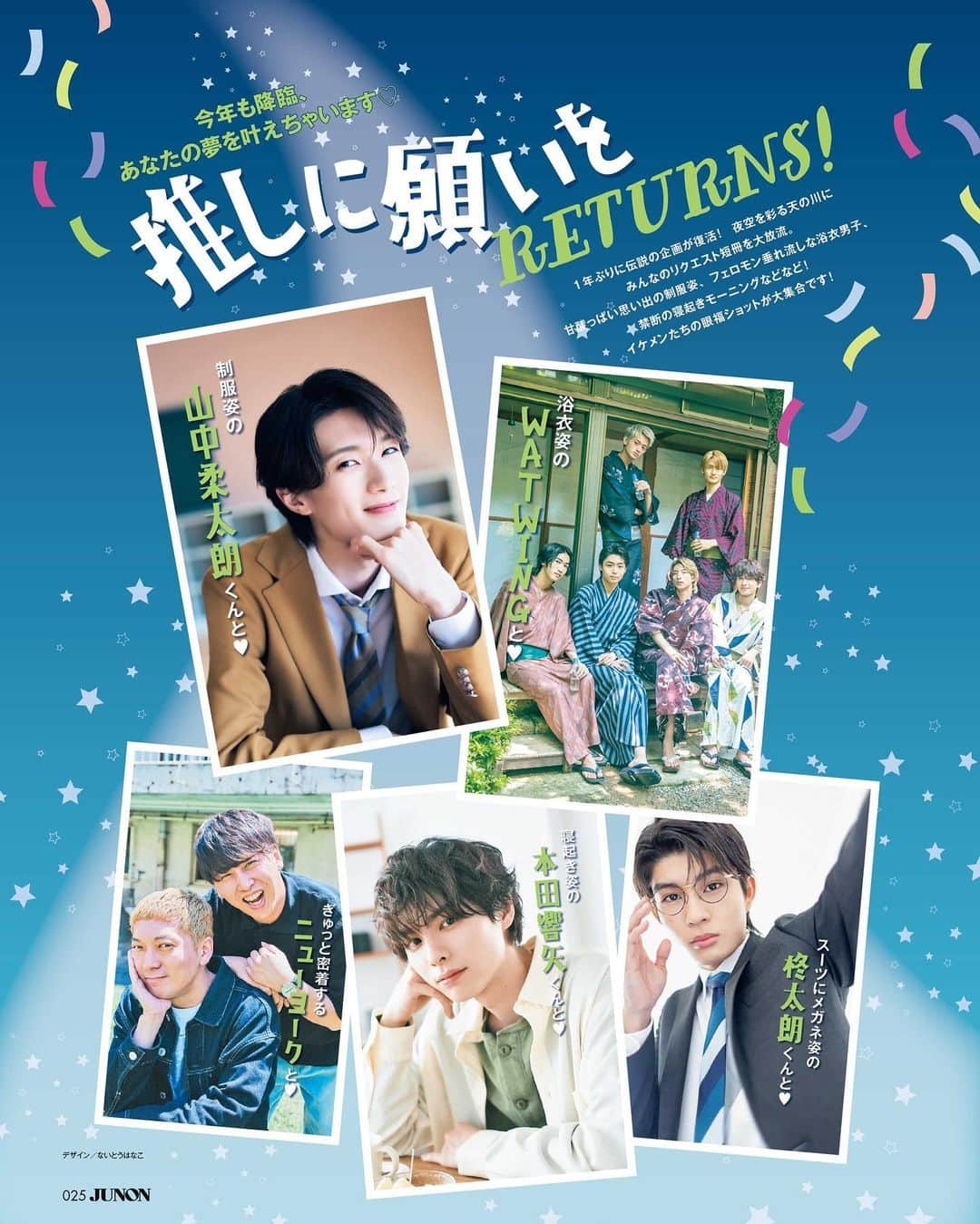 ジュノン編集部のインスタグラム：「#JUNON 8月号は6月22日(木)に発売🌼  --  昨年大好評だった七夕企画が帰ってきた！ Twitterで募集した織姫たちの願いを、イケメン彦星が叶えます🌟  制服姿の #山中柔太朗 くんと青春を謳歌できますように  浴衣姿の #WATWING と過ごせますように  #本田響矢 彼氏感満載の寝起き姿を拝めますように  #ニューヨーク ぎゅっと密着するふたりが見られますように  #柊太朗 スーツにメガネ姿で壁ドンしてくれますように  ご購入リンク、またオフショット動画や取材秘話の見られる #JUNONTV はプロフィールからチェックしてね🤍」