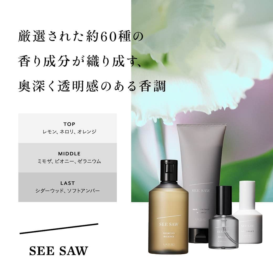 SEE/SAW公式アカウントのインスタグラム：「＊SEE/SAW FRAGRANCE＊ ⁡ 新しく生まれ変わったSEE/SAWは、 奥深く透明感のあるベースの香りはそのままに、 ヘアケアの工程が進むごとに 香りのレイヤーが楽しめるように進化しました。 ⁡ それぞれの工程の余韻に重なり合い、 調和する香りは、 あなた自身の魅力を引き出し、 より一層美しい印象に導きます。 ⁡ ぜひ新しいSEE/SAWヘアケアの使用感とあわせて、 香りもご堪能ください。 ⁡ ⁡ ＝＝＝＝＝＝＝＝＝＝＝＝ ⁡ 新しく生まれ変わった SEE/SAW ヘアケアの情報は、 @seesaw_lebel プロフィール欄URLから 公式WEBサイトをチェック！ ⁡ ⁡ ＝＝＝＝＝＝＝＝＝＝＝＝   ⁡ #seesaw #seesawで艶髪 ⁡ #印象 #艶 #光 #透明感 #艶髪 #ツヤ髪 #美髪 ⁡ #リブランディング #リニューアル #フレグランス  ⁡ #シャンプー #トリートメント #ヘアオイル #ヘアケアグッズ #ヘアケアアイテム #ヘアケア商品 #サロン専売品 #ヘアサロン専売 ⁡ #美容師さんと繋がりたい #美容好きな人と繋がりたい #美容室 #美容院 ⁡ #LebeL #ルベル #タカラベルモント #takarabelmont ⁡ #心を奪う髪になる」