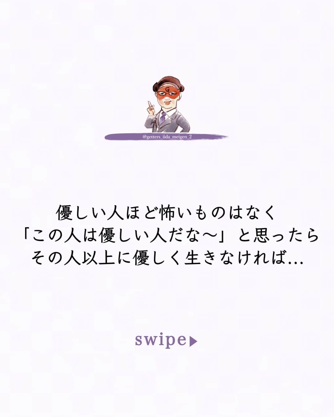 ゲッターズ飯田のインスタグラム：「@iidanobutaka  @getters_iida_meigen_2  「ただ、そう思っただけ」 ⇣⇣⇣⇣⇣⇣⇣⇣⇣⇣⇣⇣⇣ ✰ ✰ ❝　優しい人ほど怖いものはなく  「この人は優しい人だな～」と思ったら  その人以上に優しく生きなければ  優しく見せられなければ  その人の近くにいるだけで  確実にあなたは優しくない人になってしまう  他人と比べてはいけないと思いながらも  目の前で優しい人がいても  もっと優しい人が現れたら  「そこそこ優しい人」くらいになってしまう  それまでと同じ感じで生活をしていても  その差は周囲に気がつかれてしまう  優しい人は本当に優しいので  あなたの優しさを受け入れて  特にできてない部分も注意もしない  あなたも優しさに差があることに気がつかないままでいると  周囲からは  まあ  あの人と比べるとちょっとね～  と  優しさの比較でも差が出る  仕事ができるできない  明るさや面白さなども  自分よりも上が出てくると  目立たなくなって当然で  この辺りを気がつかないままで生活をしない方がいい  自分と似た能力が優れている人が現れたら  見習って自分も成長しなければならない  少しでも近づけるように  中には逆恨みする残念な人もいるが  自分よりも評価されている人は  必ずそれなりの理由があり  そこをしっかり見る見つける事は大切  頑張っていてももっと頑張る人がいたら  頑張っていないになっても仕方が無い  自分の居場所を作るためにも  自分が評価させやすいようにするためにも  自分よりも優れている人を見逃さないように  ただ  そう思っただけ 　❞ ✰ ✰ ✰ ※偽物かどうか判断する際はロゴのところに小さく書かれている@getters_iida_meigen_2 の文字の確認をしてください。また、このアカウントから個別にメッセージをすることはありません。ご了承の上、偽アカウントにお気をつけください。 ✰ ✰ #ゲッターズ飯田 #ゲッターズ #毎日運勢 #毎日投稿 #名言 #毎日名言 #名言 #名言シリーズ #格言 #格言シリーズ #言葉 #モチベーション #今日の格言 #今日の言葉 #今日の名言  #人生  #今日の一枚 #やる気 #japanese」