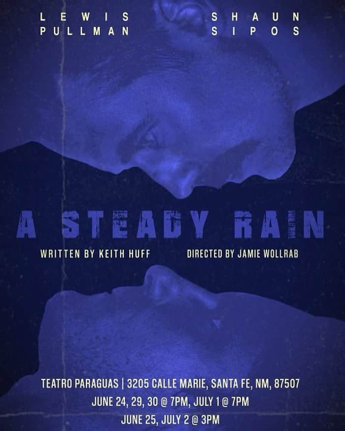 リンジー・モーガンのインスタグラム：「Hubs is starring in A STEADY RAIN in Santa Fe!  Come by if you can ✨ Link in the comments   Repost @shaun_sipos ・・・ A Steady Rain by Keith Huff Directed by Jamie Wollrab Tech Dir Justin Huen A Road Less Traveled by Production  Starring Shaun Sipos & Lewis Pullman  Teatro Paraguas Theatre 3205 Calle Marie Santa Fe, NM  87507  If youre in Santa Fe… June 24 7pm June 25 3pm June 29,30 7pm July 1  7pm July 2  3pm  Tickets are $30 gen admission, $25 for students and seniors   Trigger warning: this show deals with some hot topics. Not recommended for under 14.  https://0e1d06.myshopify.com/collections/all?filter.v.price.gte=&filter.v.price.lte=&sort_by=title-ascending」