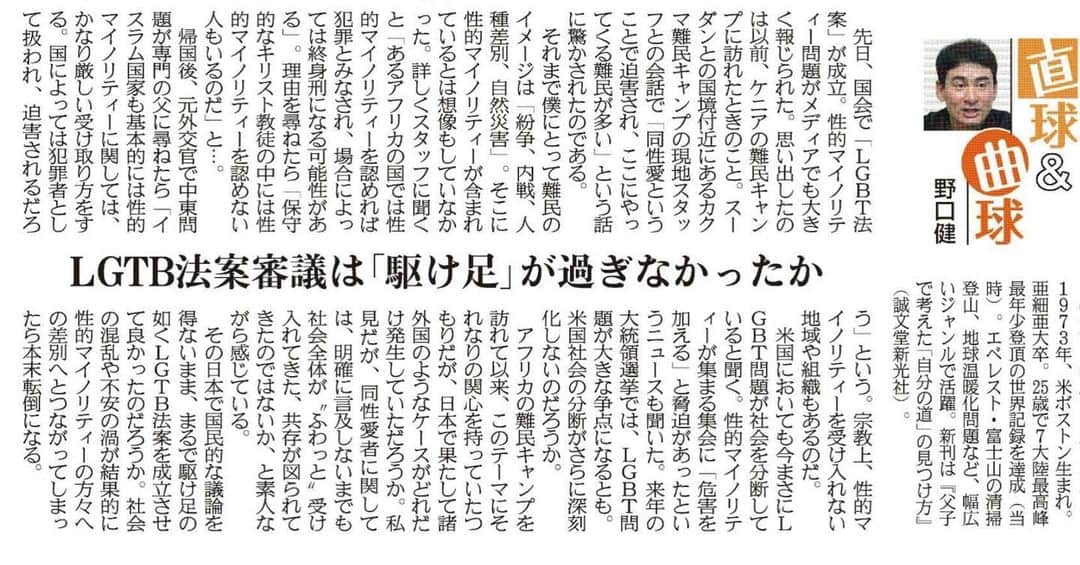 野口健のインスタグラム：「6月23日産経新聞に野口健連載が掲載されました。 今回のテーマはLGTB法案。 もちろん、差別は論外。しかし海外のケースでは一部の人たちが下半身を露出しパレード。あのような過激な表現をする人たちが日本にもでてくると対立が起きてしまう可能性がある。 自由や権利を履き違えると逆効果。銭湯問題含めきちんとルール化をすべきだ。  6月23日掲載　産経新聞 ＬＧＢＴ法案審議は「駆け足」が過ぎなかったか  先日、国会で「ＬＧＢＴ法案」が成立。性的マイノリティー問題がメディアでも大きく報じられた。思い出したのは以前、ケニアの難民キャンプを訪れたときのこと。南スーダンとの国境付近にあるカクマ難民キャンプの現地スタッフとの会話で「同性愛ということで迫害され、ここにやってくる難民が多い」という話に驚かされたのである。  それまで僕にとって難民のイメージは「紛争、内戦、人種差別、自然災害」。そこに性的マイノリティーが含まれているとは想像もしていなかった。詳しくスタッフに聞くと「あるアフリカの国では性的マイノリティーを認めれば犯罪とみなされ、場合によっては終身刑になる可能性がある」。理由を尋ねたら「保守的なキリスト教徒の中には性的マイノリティーを認めない人もいるのだ」と…。  帰国後、元外交官で中東問題が専門の父に尋ねたら「イスラム国家も基本的には性的マイノリティーに関しては、かなり厳しい受け取り方をする。国によっては犯罪者として扱われ、迫害されるだろう」という。宗教上、性的マイノリティーを受け入れない地域や組織もあるのだ。  米国においても今まさにＬＧＢＴ問題が社会を分断していると聞く。性的マイノリティーが集まる集会に「危害を加える」と脅迫があったというニュースも聞いた。来年の大統領選挙では、ＬＧＢＴ問題が大きな争点になるとも。米国社会の分断がさらに深刻化しないのだろうか。  アフリカの難民キャンプを訪れて以来、このテーマにそれなりの関心を持っていたつもりだが、日本で果たして諸外国のようなケースがどれだけ発生していただろうか。私見だが、同性愛者に関しては、明確に言及しないまでも社会全体が〝ふわっと〟受け入れてきた、共存が図られてきたのではないか、と素人ながら感じている。  その日本で国民的な議論を経ないまま、まるで駆け足の如（ごと）くＬＧＢＴ法案を成立させて良かったのだろうか。社会の混乱や不安の渦が結果的に性的マイノリティーの方々への差別へとつながってしまったら本末転倒になる。  #野口健」