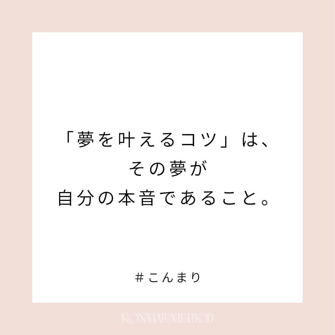 近藤麻理恵さんのインスタグラム写真 - (近藤麻理恵Instagram)「. 「夢を叶えるコツは何ですか？」  そんなご質問をいただくことがありますが、 私が思う答えの一つは、 「その夢が自分の本音であること」。  あの人みたいに、とか 誰かから見て素敵そう、とかではなく、 自分の心の声を聞くこと。  片づけで”ときめくモノ”を選んでいくと、 そんな自分の本音にも気づけるようになってきます。  #こんまり #近藤麻理恵 #こんまりメソッド #こんまり流片づけ #片づけ #片付け #人生がときめく片づけの魔法 #こんまり語録」7月22日 11時29分 - mariekondo_jp