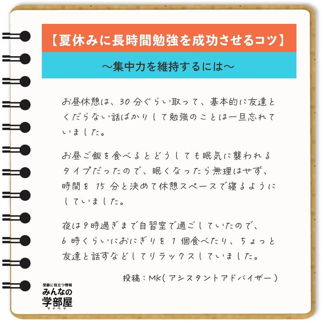 【公式】河合塾マナビスさんのインスタグラム写真 - (【公式】河合塾マナビスInstagram)「. 【夏休みに長時間勉強を成功させるコツ】 ～集中力を維持するには～ ⁡ 夏休みや休日に10時間以上の勉強をするには、適度に休憩をとり、集中力を維持することが大切です。 休憩の取りかたは画像をチェックしてくださいね！ ⁡ https://bit.ly/3fngSyy 投稿：MK(アシスタントアドバイザー) ⁡ 夏休みは復習や苦手科目を克服する絶好の機会。できるだけ時間をかけて、より多くより深く、勉強を進めたいですよね。でも長時間ともなると、集中力の維持は難しいことも。 ⁡ もし集中力が切れたら、アドバイスを参考に自分なりの休憩の取りかたを工夫してみましょう。自分に合った休憩方法の確立は集中力維持に役立つだけでなく、秋以降の効率アップと成績向上にきっとつながりますよ！ ⁡ #河合塾 #マナビス #河合塾マナビス #マナグラム #みんなの学部屋 #勉強垢さんと一緒に頑張りたい #テスト勉強 #勉強記録 #努力は必ず報われる #がんばりますがんばろうね #勉強垢サント繋ガリタイ #勉強頑張る #勉強法 #高1勉強垢 #高2勉強垢 #高3勉強垢 #スタディープランナー #頑張れ受験生 #第一志望合格し隊 #受験生勉強垢 #目指せ努力型の天才 #努力は裏切らない #努力型の天才になる #勉強垢さんと頑張りたい #勉強勉強 #志望校合格 #夏休み #集中力 #休憩」7月18日 16時00分 - manavis_kj