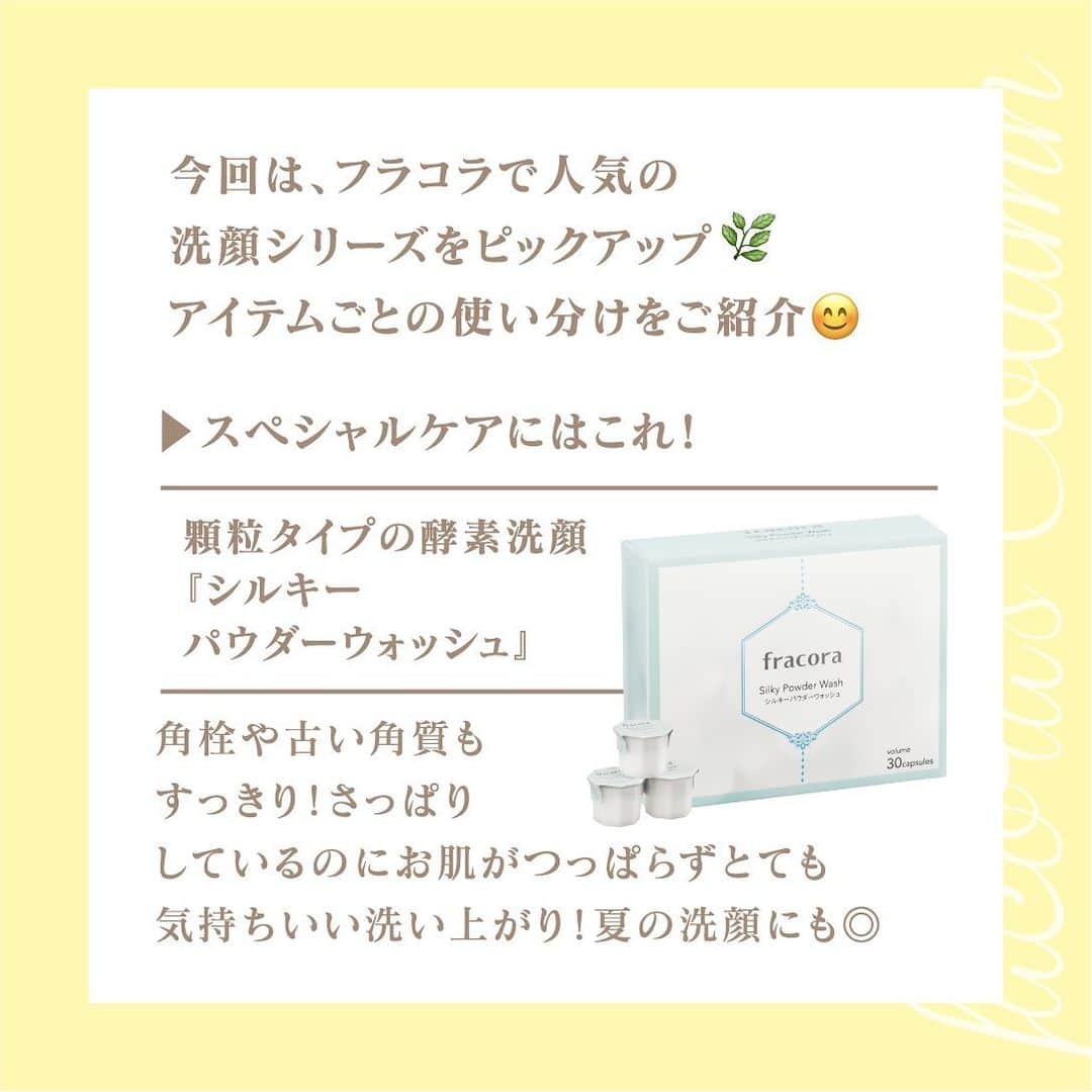 フラコラ公式インスタグラムアカウントさんのインスタグラム写真 - (フラコラ公式インスタグラムアカウントInstagram)「【フラコラ洗顔シリーズの使い分け特集✨】  今回は、フラコラで人気の洗顔シリーズをピックアップ🌿 アイテムごとの使い分けをご紹介😊  ▶スペシャルケアにはこれ！ 顆粒タイプの酵素洗顔 『シルキーパウダーウォッシュ』  角栓や古い角質もすっきり！ さっぱりしているのにお肌がつっぱらず とても気持ちいい洗い上がり！ 夏の洗顔にも◎  ▶朝のべたつく肌にはこれ！☀️ ①洗顔に＋αのスキンケア 『HITOKAN セラムクリアジェル』 ジェルが顔全体にするするのびて、 水で直ぐに落ちてしっとりした洗いあがり。 洗顔後はぷるんっとうるおう使い心地。  ②毛穴悩みにはこれ！新発想のナノバブル美容液洗顔 『HITOKAN ポアウォッシュセラム』 角栓をやわらげるようにマッサージすると洗い上がりもさっぱり。時短で、スッキリ感＆うるおいのある洗い上がりに！  アイテムごとに使い分ける スキンケアを取り入れていこう😊🌹  ーーーーーーーーーーーー  ＠fracora_official_ では スキンケアやサプリアイテムなどの 詳しい情報を公開中！ ぜひチェックしてみて🌼  #フラコラ #fracora #細胞 #生命科学 #最先端美容 #健やか #美しさ #サポート #自分史上最高の私 #美容情報 #美容マニア #幹細胞美容 #美容好きな人と繋がりたい #トータルビューティ #定額エイジングケア #美魔女 #ファン #使い分け #洗顔 #HITOKAN セラムクリアジェル #HITOKAN ポアウォッシュセラム #みずみずしい #さわやか #トータルエイジングケア #香り #スキンケア #エイジングケア #酵素洗顔 #アイテム」7月18日 18時03分 - fracora_life