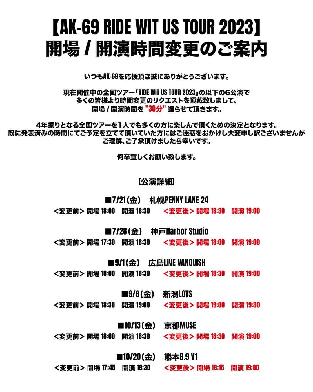 AK-69のインスタグラム：「【AK-69 RIDE WIT US TOUR 2023】 開場 / 開演時間変更のご案内  いつもAK-69を応援頂き誠にありがとうございます。  現在開催中の全国ツアー「RIDE WIT US TOUR 2023」の以下の公演で 多くの皆様より時間変更のリクエストを頂戴致しまして、 開場 / 開演時間を "30分" 遅らせて頂きます。  4年振りとなる全国ツアーを1人でも多くの方に楽しんで頂くための決定となります。 既に発表済みの時間でご予定を立てて頂いていた方にはご迷惑をおかけし大変申し訳ございませんが、 ご理解、ご了承頂けましたら幸いです。  何卒宜しくお願い致します。  [公演詳細]  ■7/21（金）札幌PENNY LANE 24 ＜変更前＞ 開場 18:00　開演 18:30 ＜変更後＞ 開場 18:30　開演 19:00  ■7/28（金）神戸Harbor Studio ＜変更前＞ 開場 17:30　開演 18:30 ＜変更後＞ 開場 18:00　開演 19:00  ■9/1（金）広島LIVE VANQUISH ＜変更前＞ 開場 18:00　開演 18:30 ＜変更後＞ 開場 18:30　開演 19:00  ■9/8（金）新潟LOTS ＜変更前＞ 開場 18:30　開演 19:00 ＜変更後＞ 開場 19:00　開演 19:30  ■10/13（金）京都MUSE ＜変更前＞ 開場 18:00　開演 18:30 ＜変更後＞ 開場 18:30　開演 19:00  ■10/20（金）熊本B.9 V1 ＜変更前＞ 開場 17:45　開演 18:30 ＜変更後＞ 開場 18:15　開演 19:00  #AK69 #RideWitUsTour2023」