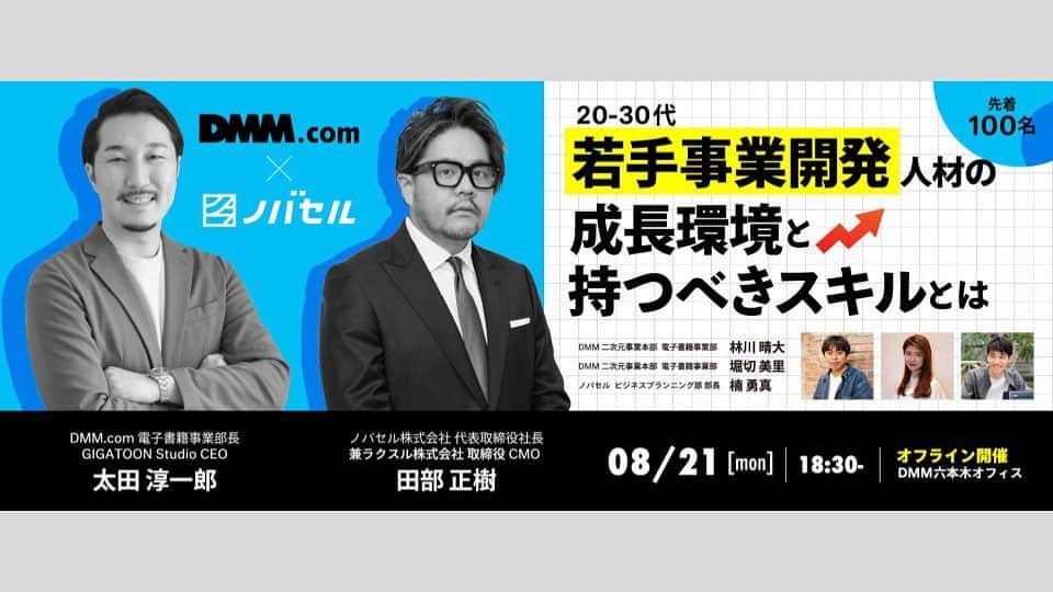 DMM.com公式のインスタグラム：「#イベント情報  【DMM.com × ノバセル　コラボイベント】 「20-30代 若手事業開発人材の成長環境と持つべきスキルとは」  登壇：http://DMM.com 電子書籍事業部長 太田淳一郎氏、ノバセル CEO 田部正樹氏、各社若手社員  ▼詳細はこちら https://dmm.connpass.com/event/290182/ ハイライトの「イベント情報」からリンクに飛べます🔗 ーー こんなお悩みにお答えします 💭年功序列/ポスト不足で昇進できない 💭裁量権が少なく新たなことにチャレンジできない 💭承認/意思決定のスピードが遅い 💭出来上がった仕組み中での成果に過ぎないと自覚して今後のキャリアに不安を感じている ーー イベント概要 ・開催日時：2023/08/21(月) 18:30-20:40 ・開催場所：DMM六本木オフィス　24階イベントスペース ・参加費：無料 ・イベント後は登壇者との懇親会を予定しています。」