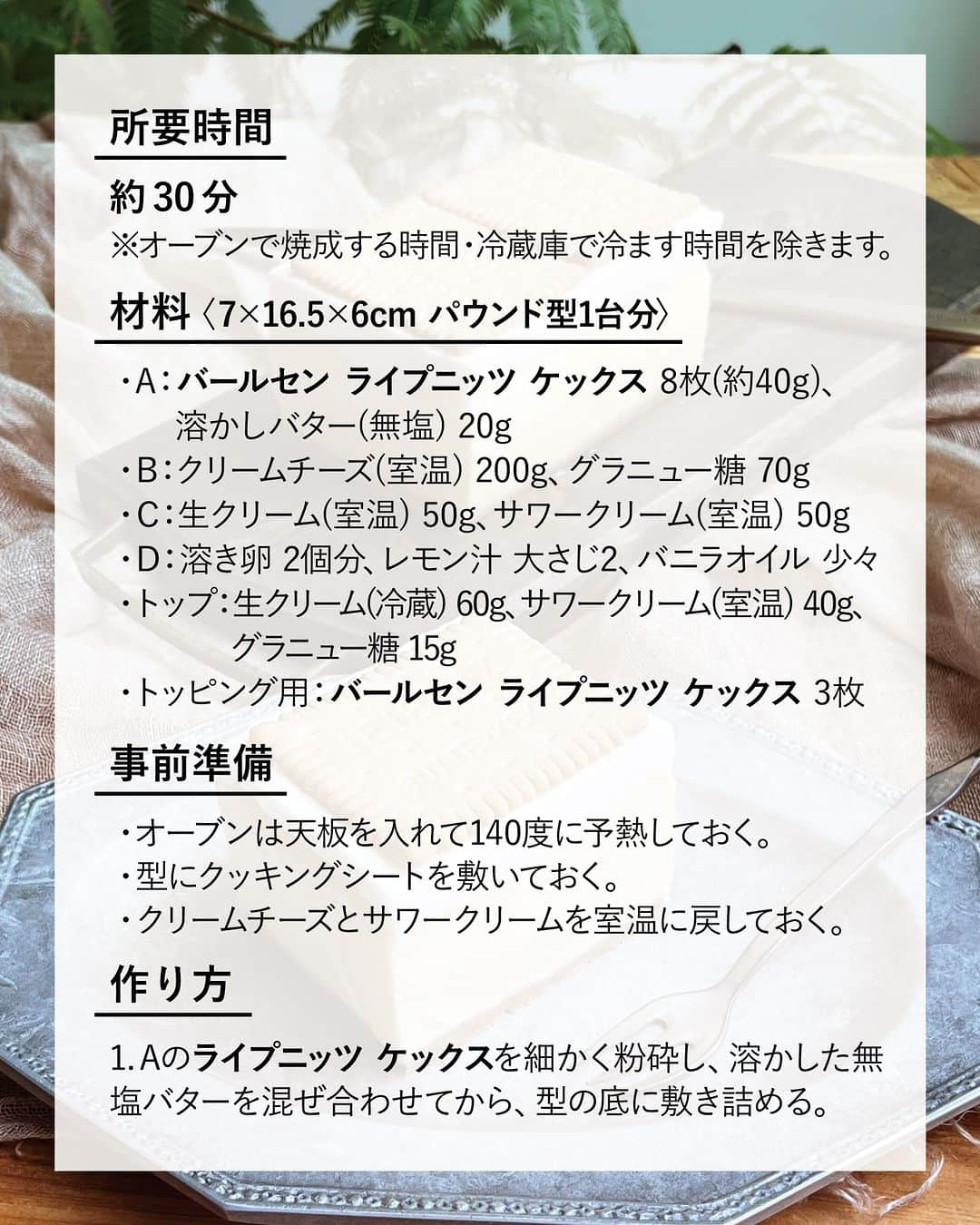 キタノ商事株式会社さんのインスタグラム写真 - (キタノ商事株式会社Instagram)「食べてみたい！と思ったらコメント欄に「🍋」作ってみたい！と思ったら「🇩🇪」で教えていただけると嬉しいです♡  🍋レモンのレシピ🍋 🇩🇪バールセン[ライプニッツ ケックス] バールセンの130年の伝統が詰まった、ドイツ語の「ビスケット(KEKS)」の由来にもなっているバタービスケット、ライプニッツ ケックスでレモンの風味がさわやかなチーズケーキを作ってみませんか？ 2層のレイヤーで楽しめるベイクドチーズケーキです。ぜひお試しください。  🍋 🇩🇪バールセン[ライプニッツ ケックス] レモンチーズケーキ  〈所要時間〉 約30分 ※オーブンで焼成する時間・冷蔵庫で冷ます時間を除きます。  〈材料・7×16.5×6cm パウンド型1台分〉 ・A：バールセン ライプニッツ ケックス 8枚(約40g)、溶かしバター(無塩) 20g ・B：クリームチーズ(室温) 200g、グラニュー糖 70g ・C：生クリーム(室温) 50g、サワークリーム(室温) 50g ・D：溶き卵 2個分、レモン汁 大さじ2、バニラオイル 少々 ・トップ：生クリーム(冷蔵) 60g、サワークリーム(室温) 40g、グラニュー糖 15g ・トッピング用：バールセン ライプニッツ ケックス 3枚  〈事前準備〉 ・オーブンは天板を入れて140度に予熱しておく。 ・型にクッキングシートを敷いておく。 ・クリームチーズとサワークリームを室温に戻しておく。  〈作り方〉 1.Aのライプニッツ ケックスを細かく粉砕し、溶かした無塩バターを混ぜ合わせてから、型の底に敷き詰める。  2.ボウルにBを加えて泡立て器ですり混ぜて砂糖を溶かす。  3.Cを2に順番に加え、その都度泡立て器でムラなくすり混ぜる。  4.Dの溶き卵はザルでこし、レモン汁、バニラオイルと合わせて3に加え、泡立て器ですり混ぜる。  5.4がムラなくなめらかになれば、1に流し入れ、140℃に予熱したオーブンで35分焼いて取りだし、型ごと粗熱をとる。  6.5を型ごと冷蔵庫で6〜8時間冷やす。  7.トップの生クリームは9分立てに泡立てる。室温に戻したサワークリームにグラニュー糖を加えて混ぜ溶かし、生クリームに加えてムラなく混ぜ合わせる。  8.型をつけたままの6上に、7のクリームを加えて平らにならし、低い高さから6〜7回軽く落として、ライプニッツケックスを乗せ、冷蔵庫で1時間半〜冷やし固める。  9.型から外し、切り分ける。  〈NOTES〉 ・ご家庭のオーブンに応じて、焼成時間は調整してください。 ・焼成後はしっかりケーキを冷やしてください。 ・型から外すときは、温めたタオルで型全体を包んで、少し溶かしてから引き上げるとスムーズです。 ・ ・ バターの風味豊かなライプニッツ ケックスを使用した、さわやかなレモン風味のベイクドチーズケーキ。サワークリームの風味を活かしたクリームをトッピングしてリッチにいただきます。ぜひお試しください。  🍋 ＼食べてみたらぜひ教えてください／ 素敵な投稿をこちらのアカウントではご紹介させていただいております。 @kitano_kk と #バールセン #ライプニッツケックス のタグをつけて投稿してみてくださいね。ストーリーズでもフィードでもどちらでも🙆です♡みなさまの投稿をお待ちしております。  🍋 【販売店情報】 「ヨドバシ.com」にて🇩🇪バールセン[ライプニッツ ケックス]をお取り扱いいただいております。「ライプニッツ ケックス」でチェックしてみてくださいね。 https://www.yodobashi.com/ ※在庫状況は変動するため、在庫がない場合もございます。予めご了承ください。  🍋 -------------- 🇩🇪バールセン 1889年創業。130年以上の歴史を持つ、ドイツシェアNo.1のビスケットブランドです。ドイツ語で「ビスケット」を表す「KEKS(ケックス)」は、バールセンの代表作「ライプニッツ ケックス」の商品名に由来します。辞書に載る言葉を創ったバールセンは、ドイツでは知らない人がいないほどの国民的なブランドです。 保存料、着色料、水素添加油脂を一切使用せず、卵はケージフリー、パーム油とパーム核油は国際的な認証制度であるRSPO(持続可能なパーム油のための円卓会議)の認証を受けた100%サステナブルなものを使用しています。 --------- 🍋  #バールセン #ライプニッツケックス #ライプニッツ #ケックス  #ドイツ #キタノ商事 #世界のおいしさをキタノから ・ ・ ・ ・ ・ #レモンチーズケーキ #輸入菓子 #ビスケット #クッキー #おうちカフェ #レモン #チーズケーキ #アレンジレシピ #レシピあり #レシピ #チーズケーキ作り #スイーツレシピ #ビスケット好き #スイーツ好きな人と繋がりたい #スイーツ作り #wp_deli_japan #チーズケーキ部 #おうちスイーツ #レモンスイーツ #手作りおやつレシピ #手作りチーズケーキ」7月21日 8時46分 - kitano_kk