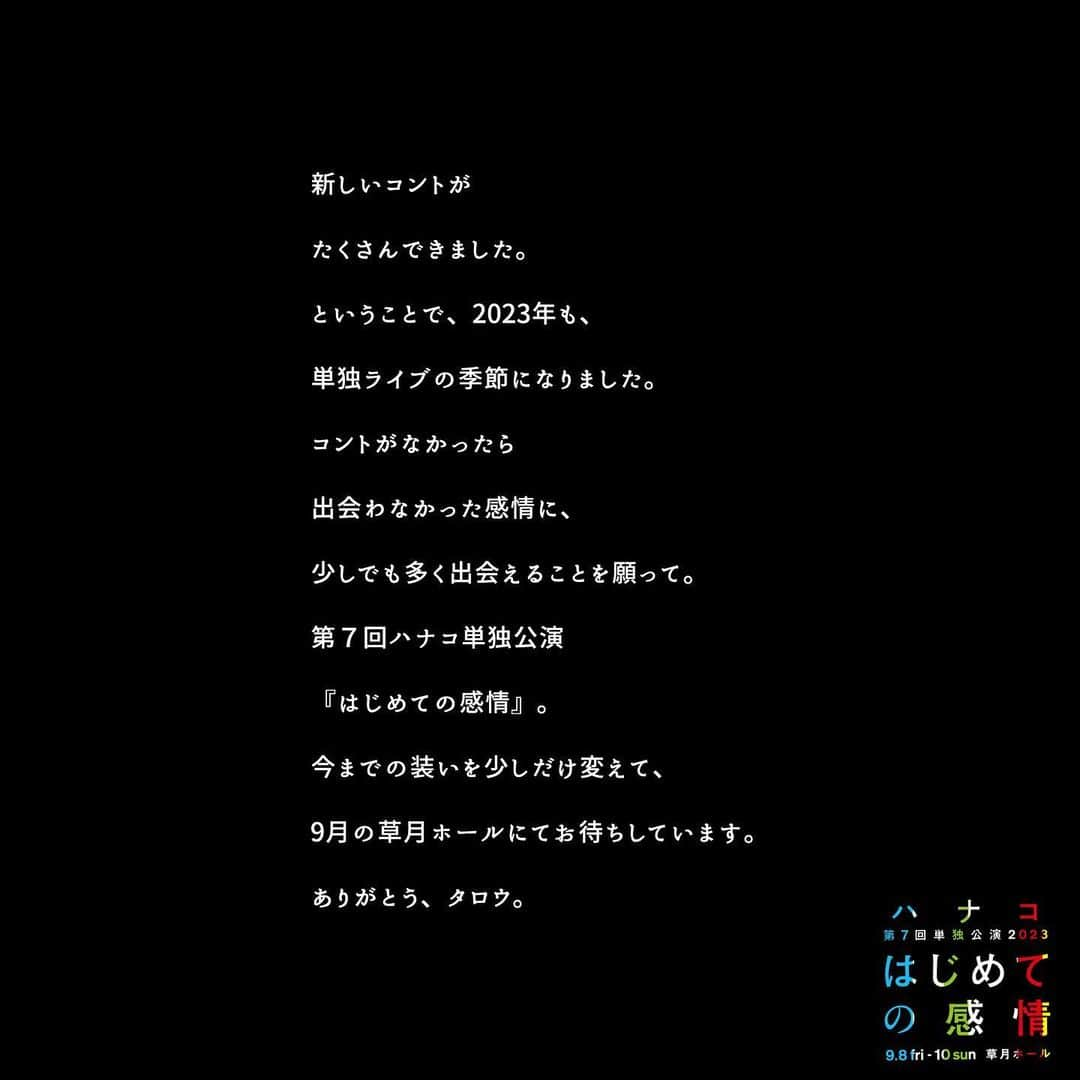 ハナコさんのインスタグラム写真 - (ハナコInstagram)「❣︎ℕ𝔼𝕎𝕊❣︎ ハナコ第7回単独公演『はじめての感情』開催決定🎉 昨年までの単独公演「タロウ」シリーズを卒業し、タイトル・公演フライヤーも刷新！ 今までとは違う、新しいハナコをお届けします。本日公開となったキービジュアルの他に、10種類を超えるビジュアルを用意。順次SNS等で公開していきますので、ぜひチェックしてください👀 7/24(月)12時より、チケットWe!プレ抽選先行申し込み開始です。 みなさまのご来場をお待ちしております！ 遠方の方はぜひ配信でお楽しみください☺️  ◆公演概要 東京・草月ホール 9月8日(金)開場 18:30/開演 19:00 9月9日(土)開場 12:30/開演 13:00、開場 16:30/開演 17:00 9月10日(日)開場 12:30/開演 13:00、開場 16:30/開演 17:00  🌟本人コメント🌟 <秋山> ハナコ第7回単独公演「はじめての感情」。 第1回から第6回までのタイトルだった「タロウ」から名を変え、気持ちを新たに準備しています。 毎年単独公演をやれているとはいえ、取り組む気持ちはその時々で違うことに気がつきました。 嬉しさや悔しさ、焦りや感謝。いろいろが混ざったはじめての感情。 そんな今しかない気持ちで作る単独公演。ぜひ、ご来場のほどよろしくお願い致します！ まだ知らない良い感情になってもらえますように。  <岡部> 単独ライブやります。 今年の単独は装いを新たに、より一層ハナコのコントにどっぷり浸かっていただける時間に致します。 単独ライブのコントを通して、皆さんのどんな感情を引き出すことが出来るのか、とても楽しみにしております。 ハナコ第7回単独公演2023「はじめての感情」どうぞよろしくお願い致します。  <菊田> ハナコ第7回単独公演「はじめての感情」。 うん、かっこいいタイトルですね。今回から今までのタイトル「タロウ」を卒業します！ 「タロウ」今までありがとう。 フライヤーも変わりまして今回からイラストではなく実写になりました。 それにたくさん種類があり、これからどんどん出していくので、ぜひ全種類見てみてください！ ぼくはネタを書いてないのでまだどんなネタをやるのか皆目検討がつきませんが、どんな「はじめての感情」になるか楽しみです！ 皆さんも楽しみに待っていてください！　　  【会場】 チケット料金：5,000円 ・We!プレ抽選先行 抽選申込期間:7月24日(月)12:00〜27日(木)23:59  ・一般発売 「ローソンチケット」にて、8月5日(土)10:00〜 Lコード：35053  【配信】 9月9日(土)17:00公演のみ、「ローチケLIVE STREAMING(ZAIKO)」にて、生配信も行います。 チケット料金：2,500円」7月21日 20時05分 - hanaco_official