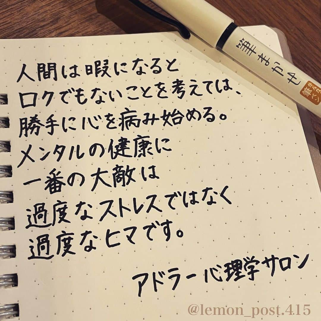 れもんのインスタグラム：「⋆ ⋆ @adlersalon_  #アドラー心理学サロン ⋆ ⋆ 久しぶりに筆まかせで 書いてみました✒️ ⋆ ⋆ これはとても分かる… ⋆ 「人間暇だとロクなことを考えない」 ってゲッターズ飯田さんも 言ってますねー。 ⋆ ⋆ 1週間お疲れ様でした☺️ よい週末をお過ごしください♥︎︎∗︎*ﾟ ⋆ ⋆ ⋆ PS アメブロやってます☺️ よく質問を頂く内容の返信や 学生時代の筆跡など 色々書いていきます👍 ⋆ InstagramやTwitterのプロフィールや ハイライトからも飛べます✈️ いいねやフォローも是非 お待ちしてます💟 アメンバー申請も よろしくお願いします☺️ ⋆ れもんぶろぐ☞ https://ameblo.jp/lemonpost415/ ⋆ れもんTwitter☞ lemon_post_415 良ければフォローお願いします🤲 ⋆ #ネットで見つけた良い言葉 #名言 #格言 #手書き #手書きツイート #手書きpost #ポジティブ #努力 #ポジティブになりたい #前向き #文字 #言葉 #ボールペン #筆ペン #言葉の力 #幸せ #幸せ引き寄せ隊 #美文字 #美文字になりたい #紹介はタグ付けとID載せお願いします #れもんpost #れもんのーと #エナージェル  #筆まかせ」