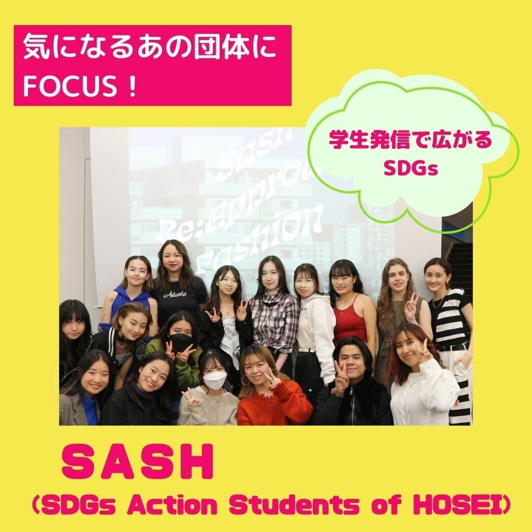 法政大学のインスタグラム：「気になるあの団体へFOCUS！✨ ～学生発信で広がるSDGs～  今回はSASH（SDGs Action Students of HOSEI)を紹介します😃  SASHとは、 「ワクワクする未来を創造する」ことをモットーに、SDGs達成に向けて活動する学生団体です👏  学生ならではのアイデアと行動力で、イベントやプログラムの企画を行っています🙌  SASHの活動に興味を持ったら、まずはInstagram（@sash_hosei ）をチェックしてみてください😉  ちなみに、広報誌「HOSEI」6・7月号ではファッションとSDGsをテーマにした座談会企画を実施していて、SASHの学生にも参加してもらいました～👗 デジタルブックはプロフィールの広報誌HOSEIのハイライトからとぶことができます✨  #法政大学 #法政 #大学　#春から法政 #春から大学生 #キャンパスライフ #サークル #大学生活 #勉強 #大学 #授業 #受験　#受験生 #広報誌 #HOSEI #ファッション #おしゃれ #エシカル #サスティナブル #古着 #フードロス #SDGs  #hoseiuniversity #hosei #university」