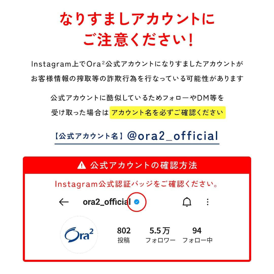 Ora2（オーラツー）のインスタグラム：「⚠️Ora2公式アカウントよりお客様へ大切なお知らせ⚠️ Instagram上でOra2公式アカウントになりすましたアカウントがお客様情報の搾取等の詐欺行為を行っている可能性があります。  公式アカウントに酷似しているためフォローやDM等を受け取った場合はアカウント名および公式アカウントの認証バッジを必ずご確認ください。 ※公式アカウントからお客様のクレジットカード情報をお伺いすることはございません。  また、合わせて下記のご対応をお願いいたします。 ＊DMに記載のリンクは開かないでください。 ＊DMは削除ください。 ＊可能であればスパム報告を行っていただけると幸いです。 ＊万が一カード情報をご入力された場合はカード会社へお問い合わせください。 ＊偽アカウントはブロックくださいませ。」