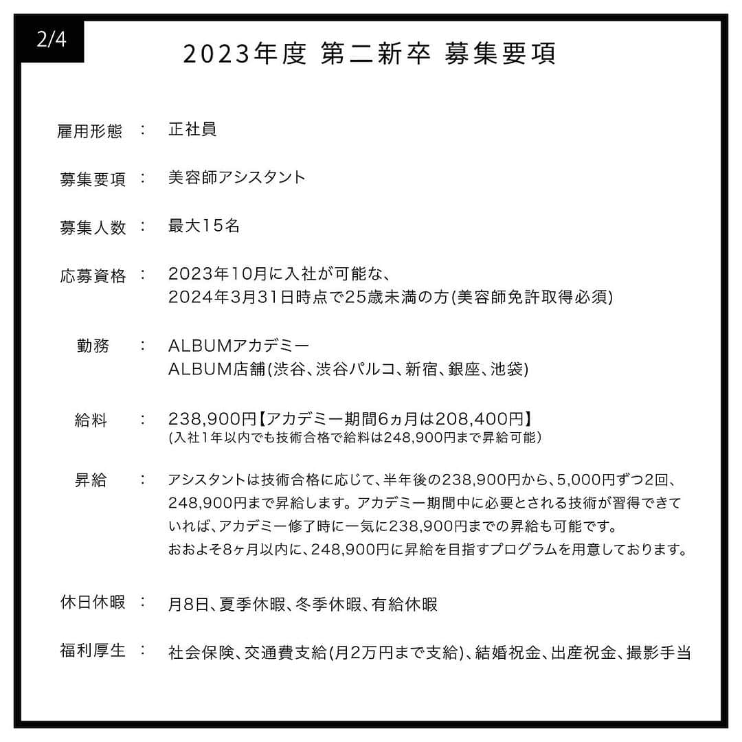 ALBUMさんのインスタグラム写真 - (ALBUMInstagram)「《第二新卒生(2024年3月31日時点で25歳未満の方)対象》 現在中途採用で就職活動を行なわれている第二新卒の方を対象とした募集を行います。 なお、会社説明会は7月13日(木)にALBUM公式のインスタグラムにてライブ配信で行います。  【募集要項】 画像を左にスライドしてご確認ください。  【応募資格】 2024年3月31日時点で25歳未満の方（美容師免許取得必須）  【応募方法】 当アカウント（ @album_hair ）プロフィールのURL（リンク先の上部）からエントリーフォームに入力して送信  【募集応募締め切り】 2023年7月31日(月)まで  【採用までの流れ】 WEB選考→一次面接（オンライン）→最終面接（対面）→内定  ＝第一次選考＝ ・合格通知：2023年8月10日(木)予定 合格者のみご記入いただいたメールアドレスもしくは携帯番号宛にご連絡します  ＝第二次選考＝(第一次選考を通過された方) ・一次面接（オンライン）：2023年8月15日(火)予定 ・最終面接（対面）：2023年8月21日(月)予定  【お問い合わせ先】 ALBUM OFFICE TEL / ‪03-6712-5547‬ FAX / ‪03-6712-5548‬ MAIL / info@album-hair.com  ALBUM（ @album_hair ）  #美容師求人 #美容師求人東京 #美容師求人募集中 #美容室求人 #美容室求人募集 #美容室求人東京 #ヘアサロン求人 #美容師リクルート #美容室リクルート #美容師アシスタント募集 #美容師アシスタント求人 #美容師中途採用 #渋谷美容室 #新宿美容室 #銀座美容室 #池袋美容室 #東京美容室 #東京美容師 #東京美容院 #東京サロン #美容室 #美容師」7月1日 12時00分 - album_hair