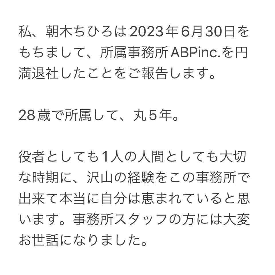 朝木ちひろさんのインスタグラム写真 - (朝木ちひろInstagram)「・  私、朝木ちひろは2023年6月30日をもちまして、所属事務所ABPinc.を円満退社したことをご報告します。  28歳で所属して、丸5年。  役者としても1人の人間としても大切な時期に、沢山の経験をこの事務所で出来て本当に自分は恵まれていると思います。事務所スタッフの方には大変お世話になりました。  これからの私はというと… もう第何章になるんだろう？ 役者・朝木ちひろの新章が始まる…と思ってください。  やりたいことが沢山あります。1つずつ叶えていきます。 今までそうであったように、これからも泥臭く頑張っていきます。  変わらず見守っていただければ、そして応援していただけたら幸いです。  2023.7.1  朝木ちひろ  🕊️  ・  先ずは7月7日から10日までの、舞台『蜘蛛の巣』に尽力します。  関係者の方へのご挨拶はその後になってしまいます。 きちんとご挨拶したいので…申し訳ございません。  そして皆さま、新章第1発目の舞台『蜘蛛の巣』ぜひ観にきていただきたいです！ 何卒、よろしくお願いします。  ・」7月1日 7時29分 - asaki_chihiro