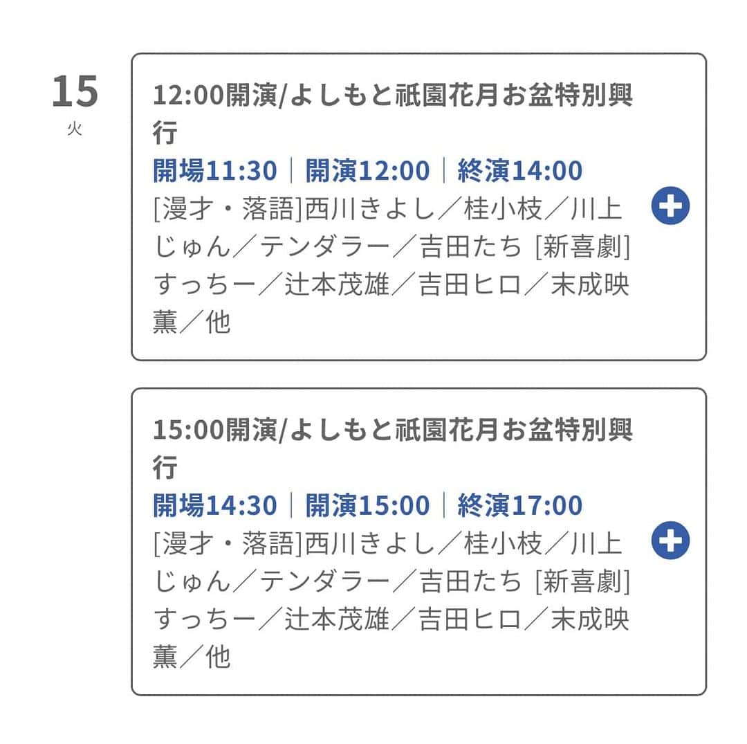 のインスタグラム：「#よしもと祇園花月 〜お盆特別興行〜 8/15(火) 出演します😊  ①12:00開演 開場11:30 終演14:00 ②15:00開演 開場14:30 終演17:00  [漫才・落語]西川きよし／桂小枝／#川上じゅん／テンダラー／吉田たち [新喜劇]すっちー／辻本茂雄／吉田ヒロ／末成映薫／他  ご来場お待ち申し上げます。」
