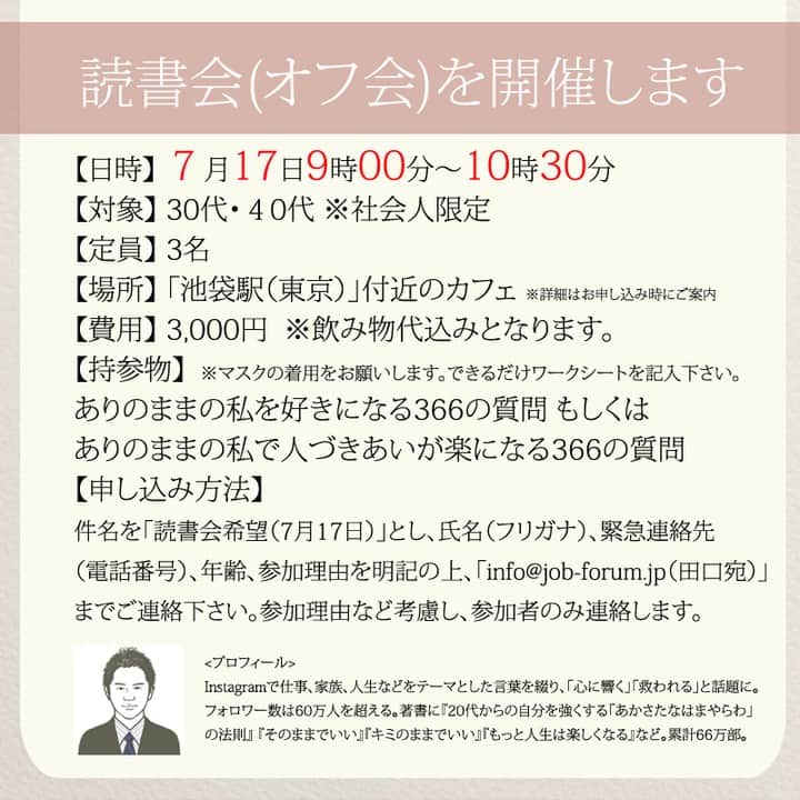 yumekanauさんのインスタグラム写真 - (yumekanauInstagram)「【募集中！7月17日に読書会を開催】 「ありのままの私を好きになる366の質問」「ありのままの私で人づきあいが楽になる366の質問」を使用した読書会（オフ会）を開催します！書籍を活用して人と話すことで頭が整理され、より深く自分を理解できたり、やりたいことが明確になります。ご興味がある方はぜひご連絡下さい。不定期開催のため次の開催は未定です。  参加人数が限られ、関西、東北など遠方からいらっしゃる方もいますので、参加理由（なぜ参加されたいのか）を拝見し、ご参加頂きたい方のみご連絡させて頂きます。パソコンメールから詳細についてご案内しますので携帯アドレスから申し込まれる方は受信メール設定などご留意下さい。 . 【参加者の声】. . とても有意義な時間を過ごすことができました。今まで失敗を恐れチャレンジできていなかったので、これからは失敗を恐れず目標に向かって前向きに頑張りたいと思います！ . 「どういう人なんだろう？」という興味を持って申し込んでみたものの、考えさせられることが多く、反省も多く、行動しなければっ！という気持ちも生まれ、学びが多くありました。 . 1時間半とは思えない時間の濃さで朝の始まりから充実した日となりました。メンバーも似た者同士で話しやすかったのと、田口さんのストレートな言葉達のおかげなんだと思いました。 . 想像をはるかに超えて、楽しい会で参加して本当に良かったなと思いました！！！田口さんのお言葉やアドバイスなどを聞いて、もっとフレキシブルに人生を楽しんでよいのだなと感じました。更に視野が広がりました。 . . 【日時】 7月17日(月）9時00分～10時30分 【対象】 30代・40代 ※社会人限定 【定員】 3名 【場所】 「池袋駅（東京）」付近のお店 ※詳細は別途ご案内致します。 【概要】 ①自己紹介②書籍を交換して感想を発表③フリートーク 【費用】 3000円 ※飲み物代込みとなります。 【持参物】 ありのままの私を好きになる366の質問orありのままの私で人づきあいが楽になる366の質問 ※できるかぎりワークシート（右ページ）を記入の上でご参加ください。当日は参加者同士で記入済みの書籍を交換して話し合います。 ※当日はマスク着用をお願いします。 【申し込み方法】 件名を「読書会希望（7月17日）」とし、「氏名/フリガナ」「年齢」「緊急連絡先(電話番号)」「参加理由」を明記の上、「info@@job-forum.jp(@を１つ抜いてください、田口宛)」までご連絡下さい。 ⋆ もっと読みたい方⇒@yumekanau2　後で見たい方は「保存」を。皆さんからのイイネが１番の励みです💪🏻 ⋆ ⋆ ⋆ #日本語 #名言 #エッセイ #日本語勉強 #ポエム#格言 #言葉の力 #教訓 #人生語錄 #人間関係 #人間関係の悩み #嫌な人  #アドバイス  #言葉の力#後悔  #嫌いな人との付き合い方」7月1日 18時26分 - yumekanau2