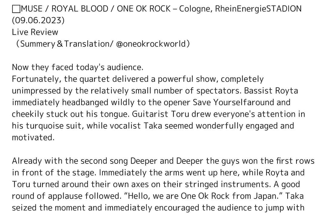 ONE OK ROCK WORLDさんのインスタグラム写真 - (ONE OK ROCK WORLDInstagram)「- ◼️MUSE Will Of The People Europe Tour 2023 で、6月9日にドイツのライン•エネルギーシュタディン @rheinenergiestadion にて行われた、ケルン公演でのライブレポが公開されている。 （要約・和訳/ @oneokrockworld）  今、彼らは今日の観客と向き合っている。 幸い、この4人組は比較的少ない観客数に全く動じず、力強い演奏を披露した。ベーシストのRyotaは、オープニングの "Save Yourself" ですぐに激しくヘッドバンギングし、生意気っぽく舌を出した。ギターのToruはターコイズブルーのスーツでみんなの注目を集め、ボーカルのタカは素晴らしく、やる気に満ちていた。 2曲目の Deeper Deeperで、すでに彼らはステージ前の最前列を制した。RyotaとToruはギターを持って回転し、大きな拍手が続いた。「こんにちは、日本から来たOne Ok Rockです!」Takaはその瞬間をとらえ、すぐに観客に一緒にジャンプするよう促した。極東のサウンドがRenegadesを告げた。キャッチーなこの曲は、ウーフー！という掛け声で歓迎され、続くタイトルで観客達が沸くと、Neonのコーラスに誘われ、一緒に歌って騒いだ。  「これが今夜の最後の曲になります、知っているかもしれませんが、気に入ってもらえると嬉しいです。」今作Luxury Diseaseに収録されているソウルフルなバラードYour Tears Are Mineが心地よさを生み出した。Takaはロマンチックな最終曲をを澄んだ声で歌い上げ、 好青年たちは30分後に「来てくれてありがとう。素晴らしい夜になりますように。また会いましょう」そして、この言葉は間違いなく実行に移され、ミュージシャンたちは次のバンドで観客とただただ交流した。  リンク元→ @monkeypress.de @nadine_kloppert  https://monkeypress.de/2023/06/live/konzertberichte/muse-royal-blood-one-ok-rock-koeln-rheinenergiestadion-09-06-2023/ -  #oneokrockofficial #10969taka #toru_10969 #tomo_10969 #ryota_0809 #fueledbyramen#luxurydisease#willofthepeople#eurpetour2023#cologne」7月2日 19時12分 - oneokrockworld