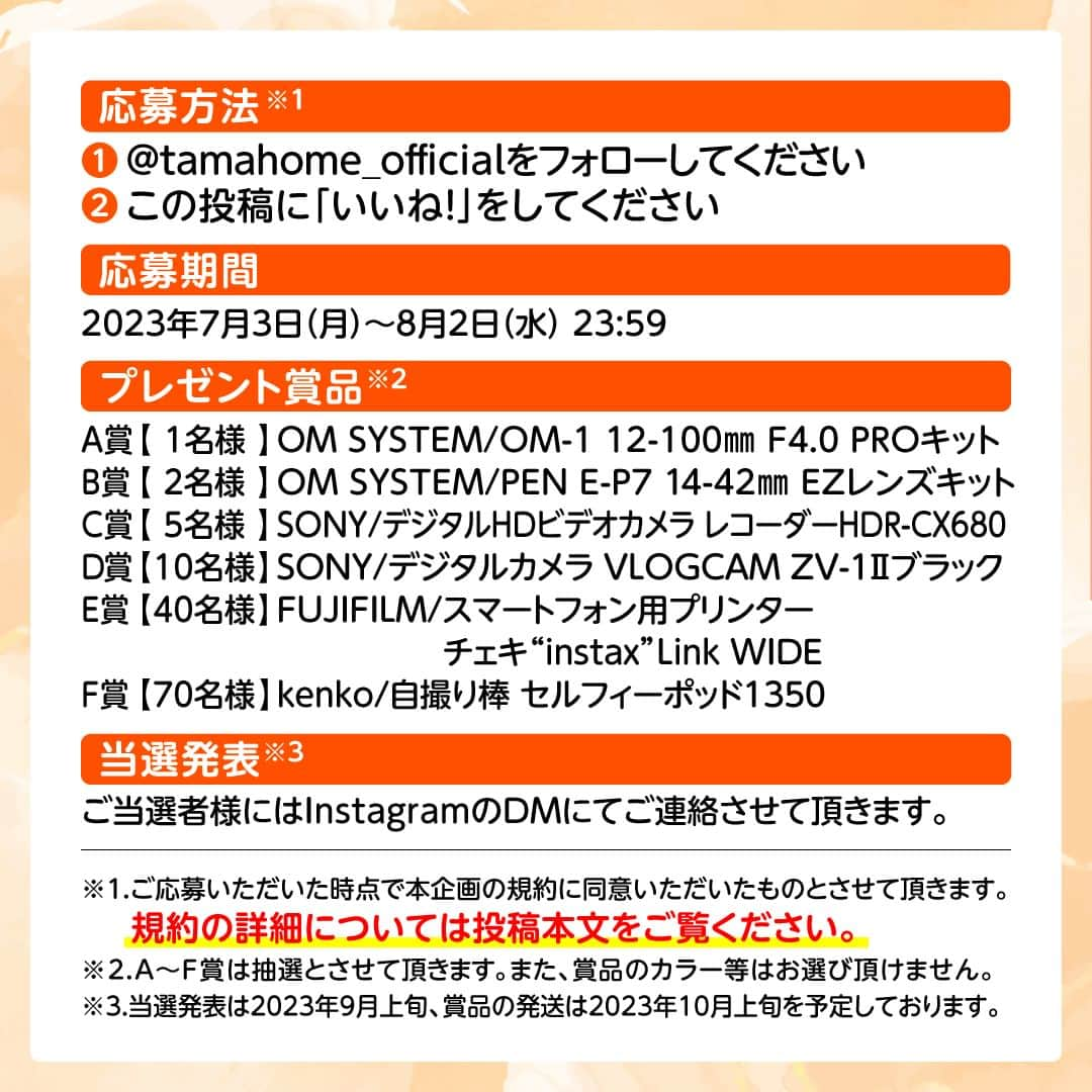 タマホーム株式会社さんのインスタグラム写真 - (タマホーム株式会社Instagram)「☆プレゼントキャンペーン 第１７弾★  暮らしの思い出を残そう！  合計１２８名様に、デジタル一眼カメラをはじめ、ビデオカメラやチェキが当たる！ 応募は『フォロー＆いいね！』の簡単２ステップ！ ぜひ、ご応募ください！  ※お知らせ※ タマホームの公式アカウントは@tamahome_officialのみです。当選のご連絡は、アカウントにインスタグラム公式マーク（青いチェックマーク）が入った当アカウントから、直接DMにてお送りさせて頂きます。  当アカウントになりすました偽アカウントによる虚偽の当選連絡やフォロー等にご注意ください。@tamahome_official以外からのDM等の連絡に対し、返信・URLのクリック等は絶対にしないようにお願い申し上げます。 【本キャンペーンの当選連絡の際に、クレジットカード番号・口座番号・暗証番号をお尋ねする事は一切ございません。】 ご注意頂きますよう、何卒よろしくお願い申し上げます。  ⁻ ■応募方法 ①@tamahome_official 公式アカウントをフォロー ②このキャンペーン告知投稿に「いいね」  ■応募期間 ２０２３年７月３日(月)９:００ ～ ２０２３年８月２日(水) ２３:５９  ■プレゼント賞品 A賞【1名様】　OM SYSTEM / OM-1 12-100mm F4.0 PROキット B賞【2名様】　OM SYSTEM / PEN E-P7 14-42mm EZレンズキット C賞【5名様】　SONY / デジタルHDビデオカメラ レコーダーHDR-CX680 D賞【10名様】　SONY / デジタルカメラ VLOGCAM ZV-1Ⅱ ブラック E賞【40名様】　FUJIFILM / スマートフォン用プリンター “チェキ” instax Link WIDE F賞【70名様】　Kenko / 自撮り棒 セルフィーポッド1350  ■当選発表 ご応募いただいた方の中から抽選を行わせていただきます。 当選された方には２０２３年９月上旬にInstagramのDMにてご連絡いたします。  ■キャンペーン規約 本規約は、タマホーム株式会社（以下「当社」）が実施する第１７弾フォロー＆いいね！キャンペーン（以下「本企画」）に参加されるお客様（以下「お客様」）にご注意いただきたい内容が記載されています。この規約をご確認、ご同意を頂いたうえで本企画にご参加いただきますよう、お願い致します。本規約にご同意頂けない場合は本企画に応募することはできません。  本規約は２０２３年７月３日(月)９:００から適用されます。  ■注意事項 ※賞品の発送は日本国内に限らせていただきます。 ※当選発表は当選者へのInstagramのDMをもってかえさせていただきます。 ※賞品の発送は２０２３年１０月上旬を予定しております。 ※@tamahome_official公式アカウントを必ずフォローしていただきますようお願いいたします。 ※当選通知受信後、指定の期限までに、賞品お届け先等の必要事項を指定方法でご連絡ください。 ※プロフィールを非公開設定にされている方、@tamahome_official公式アカウントをフォローされていない方は、応募対象外になりますのでご注意ください。 ※本キャンペーンへの応募後に公式アカウントのフォローを解除した場合は、選考対象外となる場合がございますので、ご注意ください。 ※本キャンペーンの当選は１アカウントに付き１回とし、同一世帯での複数当選は不可となります。 ※本企画はMeta社（旧Facebook社）の協賛によるものではありません。 ※当選賞品をオークションサイトやフリマアプリなど販売サイトへの出品はお控えください。出品が確認された場合は、通知なく当社全てのキャンペーンの当選対象から除外する場合がございます。 ※本キャンペーンのご応募に関する要項及び事務局への運営方法について、一切の異議はお受けいたしかねます。 ※応募受付の確認・抽選方法・当選・落選等についてのご質問、お問い合わせは受け付けておりません。⁠ ※状況により、プレゼントの発送が遅れる可能性がございます。予めご了承ください。  ■個人情報の取扱い 本企画でお客様よりいただいた個人情報は、本企画の実施の目的以外では利用いたしません。  #タマホーム #カメラ #写真 #写真好き #デジカメ #チェキ #ビデオカメラ #キャンペーン #プレゼントキャンペーン #プレゼント企画 #キャンペーン企画 #プレゼント企画実施中 #キャンペーン実施中 #住宅 #家 #マイホーム #注文住宅 #自由設計 #モデルハウス見学 #住宅相談 #間取り相談 #住宅ローン #資金計画 #家づくり #マイホーム計画 #上質な暮らし #空間デザイン #空間設計」7月3日 8時52分 - tamahome_official