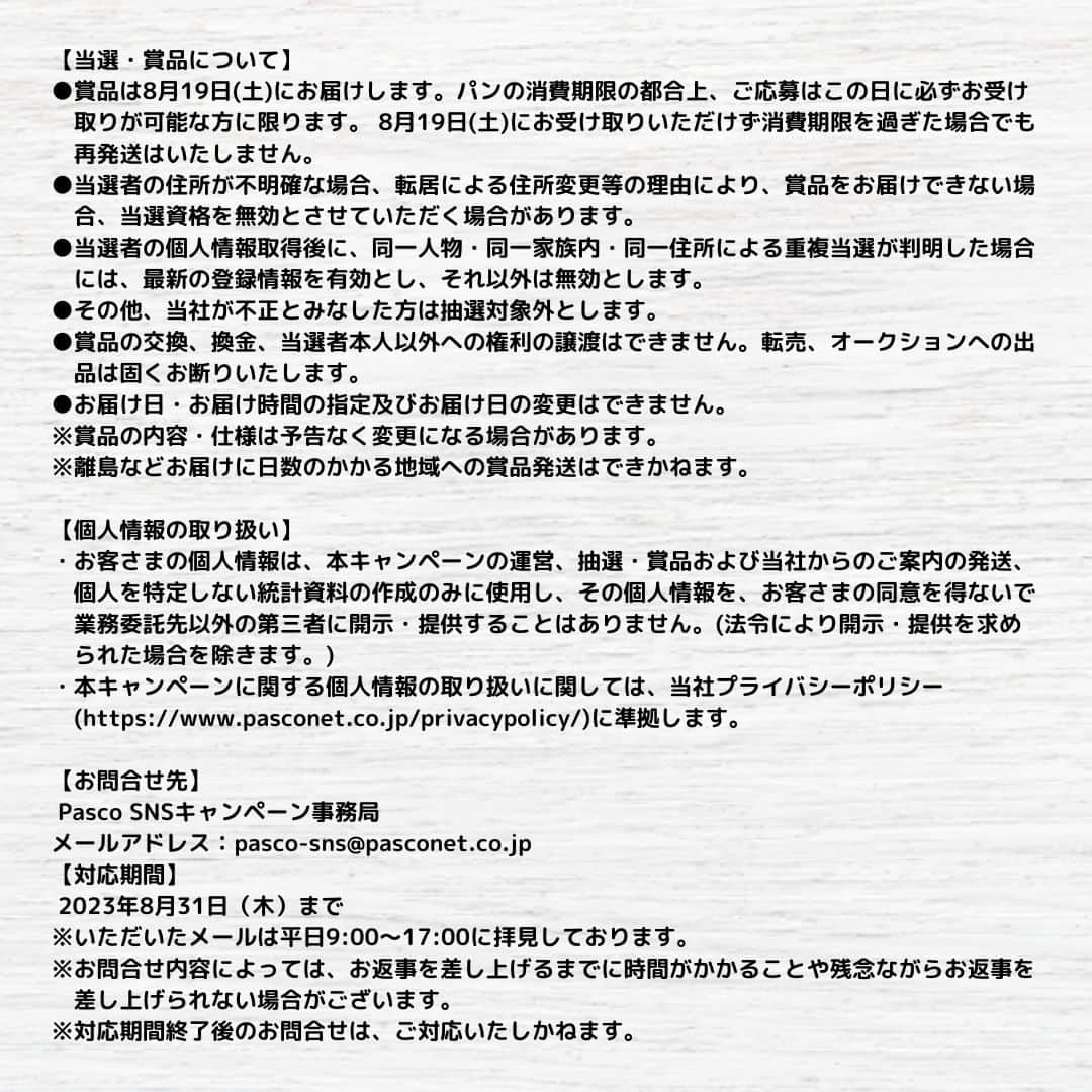 Pasco/敷島製パン株式会社さんのインスタグラム写真 - (Pasco/敷島製パン株式会社Instagram)「#Pascoのある暮らし Instagram投稿キャンペーン スタート！✨  いつもPascoをご愛顧いただきありがとうございます☺❤ いきなりですが、  ／ みなさまの暮らしの中のPascoを写真に撮って教えてください！ ＼  撮影した写真に、《#Pascoのある暮らし》をつけて投稿すると、抽選で「Pascoのある暮らし満喫セット」が当たるキャンペーンを開催します🙌  写真は、パンを使ったレシピや商品のパッケージなど、Pascoの商品が写っていればなんでもOK◎  投稿いただいた画像は、Pascoの公式SNSでも紹介されちゃうかも♬ ご応募、お待ちしています！  【#Pascoのある暮らし Instagram投稿キャンペーン】 ■応募期間：2023年7月4日(火)～7月31日(月) ■応募方法 STEP１：Pascoの公式Instagramアカウント（@pasco.jp）をフォロー。 STEP２：ハッシュタグ「#Pascoのある暮らし」をつけて、ご自身のInstagramでPasco商品の写真を投稿。 ■賞品：Pascoのある暮らし満喫セット（おすすめのパン詰め合わせ） ■当選者数：抽選で20名様 ■当選通知：当選した方にのみ、2023年8月上旬にDMでご連絡します。  ※賞品は8月19日(土)にお届けします。パンの消費期限の都合上、ご応募はこの日に必ずお受け取りが可能な方に限ります。 ※偽アカウントが確認されています。DMを受信された場合は送信元をよくご確認ください。  ＃Pasco #パスコ #Pascoのある暮らし  #超熟 #パンのある暮らし #プレゼントキャンペーン #投稿キャンペーン」7月4日 10時00分 - pasco.jp