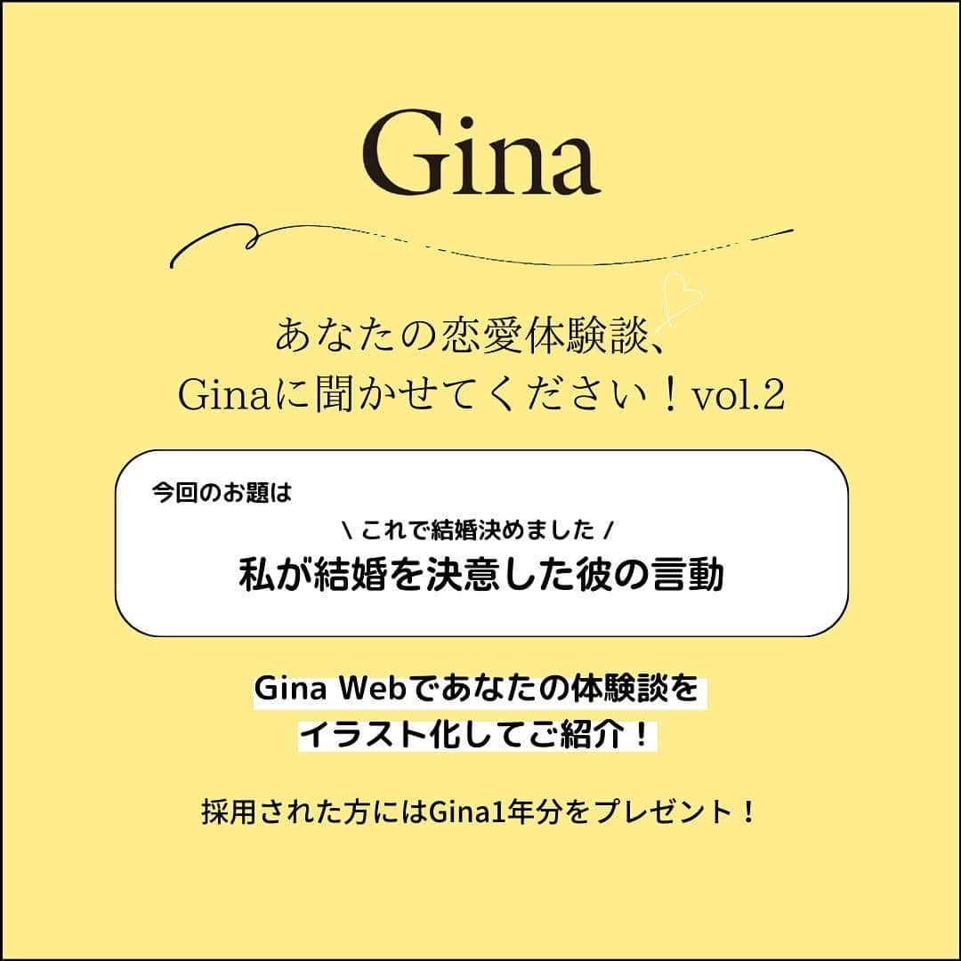 Ginaのインスタグラム：「📢あなたの恋愛体験談、大募集  ＼これで結婚決めました！／ 私が結婚を決意した彼の言動  今回のお題は『私が結婚を決意した彼の言動』。 「旅行に行ったときに飛行機が遅れてその日1日の予定が潰れたのに、イライラするどころかその場を和ませようと気を遣ってくれた」、などなど「この人と一緒に生きていきたい！」と結婚を決めた彼の言動を、そのシーンの詳細なエピソードと共にGinaに教えてください。  採用されたエピソードは、Gina Webでイラスト付きでご紹介させて頂きます！ さらに、Gina本誌 1年分をプレゼント🎁  ▮応募方法 ①Gina公式アカウント @gina_mag をフォロー ②メッセージにて、エピソードとともに賞品発送先情報（お名前、住所、電話番号）をお送りください。  ▸締め切り　 2023年7月16日（日）23時59分まで。  ■応募についてのご注意 ※記事として公開する前に編集部から確認の連絡をさせて頂きますので返信をお願いします。 ※応募いただくエピソードは、ご自身が体験したものに限ります。 ※出版物やインターネット、SNSなどで掲載された内容をご自身の体験として応募し、採用された場合には、第三者から権利侵害等の申し立てをされる場合があり、その際にはご自身で解決していただくこととなりますのでご注意ください。  ※応募された方の個人情報を、文友舎以外の第三者に提供したり、本企画以外の目的に利用することはありません。個人情報の取り扱いには充分配慮しておりますので、あらかじめご了承ください。個人情報を含む資料は、編集部で厳重に保管します。  #体験談 #恋愛 #恋愛あるある」