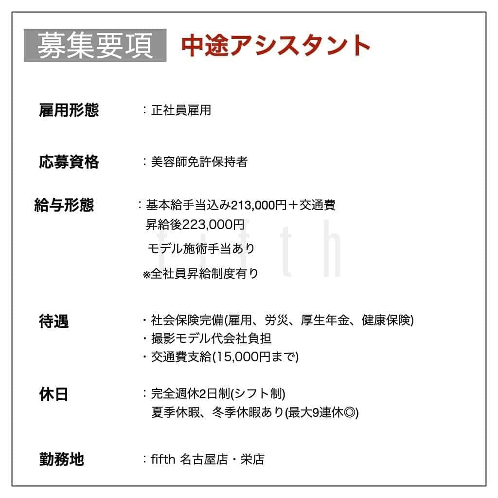 木村允人さんのインスタグラム写真 - (木村允人Instagram)「栄店オープンします！ . 9月予定です！ . 中途募集致します！下記の文をお読みください。 沢山のご応募お待ちしてます！！  《*2023年店舗拡大に伴う中途募集*》 この度、fifthグループより栄エリアへ出店します！open日は9月を予定してます！  栄エリアへの出店に伴い、 栄店・名古屋店の中途スタイリスト・中途アシスタントを募集しております。  今皆様が持っている夢や目標に対して、 美容師としての更なるキャリアアップを目指している方や、トレンドの技術を学びたい！ これからの美容師人生を変えたい！と考えている美容師様の応募を数多くお待ちしております！  今までの実績としては ・HOT PEPPER Beauty 売上ランキング全国1位獲得 ・HOT PEPPER Beauty AWARD SILVER Prize受賞 ・全国セミナー年間20回以上開催 ・フリー入客、月400~500名以上 など、集客マーケティングに特化しつつ、美容業界のニュートレンドを発信するサロンです！  fifthはこれまで、パーマ技術を軸に若者のヘアトレンドを創り 全国へ発信してまいりました。  【スタッフ第一主義】【スタッフの自己実現と物心両面の幸福】 【スタッフに夢を与え続けられる組織】の3つを経営理念とし、 スタッフ1人ひとりが、ワクワクしながら働ける会社であり、 また、家族や友達など、普段からスタッフを支えてくれる方々も幸せにしていく そんな会社として在り続けます。  また、給与に関しては、業界最高水準の【対売上給与38%還元】を実現しており、 会社として、スタッフに物心両面の幸福を体現してもらうべく運営しております。  【応募資格】 美容師免許保持者  【休日】 ・完全週休2日制(シフト制) ・夏季休暇、冬季休暇あり(最大9連休◎)  【待遇】 社会保険完備(雇用、労災、厚生年金、健康保険) 撮影モデル代会社負担  【給与】  《スタイリスト》 ・基本給手当込み244,000円 　＋交通費(15,000円迄)＋売上歩合 ・昇給後255,000円 ・店販歩合10%還元 ・歩合等の詳細についてはDMにてお受けいたします。  ※全社員昇給制度有り  《アシスタント》 ・基本給手当込み213,000円＋交通費(15,000円迄) ・昇給後223,000円 ・モデル施術手当あり  ※全社員昇給制度有り  【応募方法】 こちらのアカウント @fifth_cinq_byfifth に中途採用応募の旨をDMでお送りください。 その際に現在の勤務状況等記載していただけます幸いです。 履歴書に関しましては、面接日にお持ちください。  【募集〆切】 7月31日(月)まで(8月中旬面接予定) 応募状況によりますが、早期にご連絡頂きました方を優先とさせていただく、先着順とさせて頂きますのでご了承ください。  【採用フロー】 面接→サロンワーク→最終面談→採用 の流れになりますので宜しくお願い致します。  みなさまのたくさんのご応募お待ちしております！」7月5日 10時17分 - fifth_kimura