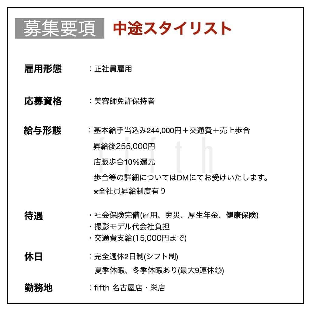 木村允人さんのインスタグラム写真 - (木村允人Instagram)「栄店オープンします！ . 9月予定です！ . 中途募集致します！下記の文をお読みください。 沢山のご応募お待ちしてます！！  《*2023年店舗拡大に伴う中途募集*》 この度、fifthグループより栄エリアへ出店します！open日は9月を予定してます！  栄エリアへの出店に伴い、 栄店・名古屋店の中途スタイリスト・中途アシスタントを募集しております。  今皆様が持っている夢や目標に対して、 美容師としての更なるキャリアアップを目指している方や、トレンドの技術を学びたい！ これからの美容師人生を変えたい！と考えている美容師様の応募を数多くお待ちしております！  今までの実績としては ・HOT PEPPER Beauty 売上ランキング全国1位獲得 ・HOT PEPPER Beauty AWARD SILVER Prize受賞 ・全国セミナー年間20回以上開催 ・フリー入客、月400~500名以上 など、集客マーケティングに特化しつつ、美容業界のニュートレンドを発信するサロンです！  fifthはこれまで、パーマ技術を軸に若者のヘアトレンドを創り 全国へ発信してまいりました。  【スタッフ第一主義】【スタッフの自己実現と物心両面の幸福】 【スタッフに夢を与え続けられる組織】の3つを経営理念とし、 スタッフ1人ひとりが、ワクワクしながら働ける会社であり、 また、家族や友達など、普段からスタッフを支えてくれる方々も幸せにしていく そんな会社として在り続けます。  また、給与に関しては、業界最高水準の【対売上給与38%還元】を実現しており、 会社として、スタッフに物心両面の幸福を体現してもらうべく運営しております。  【応募資格】 美容師免許保持者  【休日】 ・完全週休2日制(シフト制) ・夏季休暇、冬季休暇あり(最大9連休◎)  【待遇】 社会保険完備(雇用、労災、厚生年金、健康保険) 撮影モデル代会社負担  【給与】  《スタイリスト》 ・基本給手当込み244,000円 　＋交通費(15,000円迄)＋売上歩合 ・昇給後255,000円 ・店販歩合10%還元 ・歩合等の詳細についてはDMにてお受けいたします。  ※全社員昇給制度有り  《アシスタント》 ・基本給手当込み213,000円＋交通費(15,000円迄) ・昇給後223,000円 ・モデル施術手当あり  ※全社員昇給制度有り  【応募方法】 こちらのアカウント @fifth_cinq_byfifth に中途採用応募の旨をDMでお送りください。 その際に現在の勤務状況等記載していただけます幸いです。 履歴書に関しましては、面接日にお持ちください。  【募集〆切】 7月31日(月)まで(8月中旬面接予定) 応募状況によりますが、早期にご連絡頂きました方を優先とさせていただく、先着順とさせて頂きますのでご了承ください。  【採用フロー】 面接→サロンワーク→最終面談→採用 の流れになりますので宜しくお願い致します。  みなさまのたくさんのご応募お待ちしております！」7月5日 10時17分 - fifth_kimura