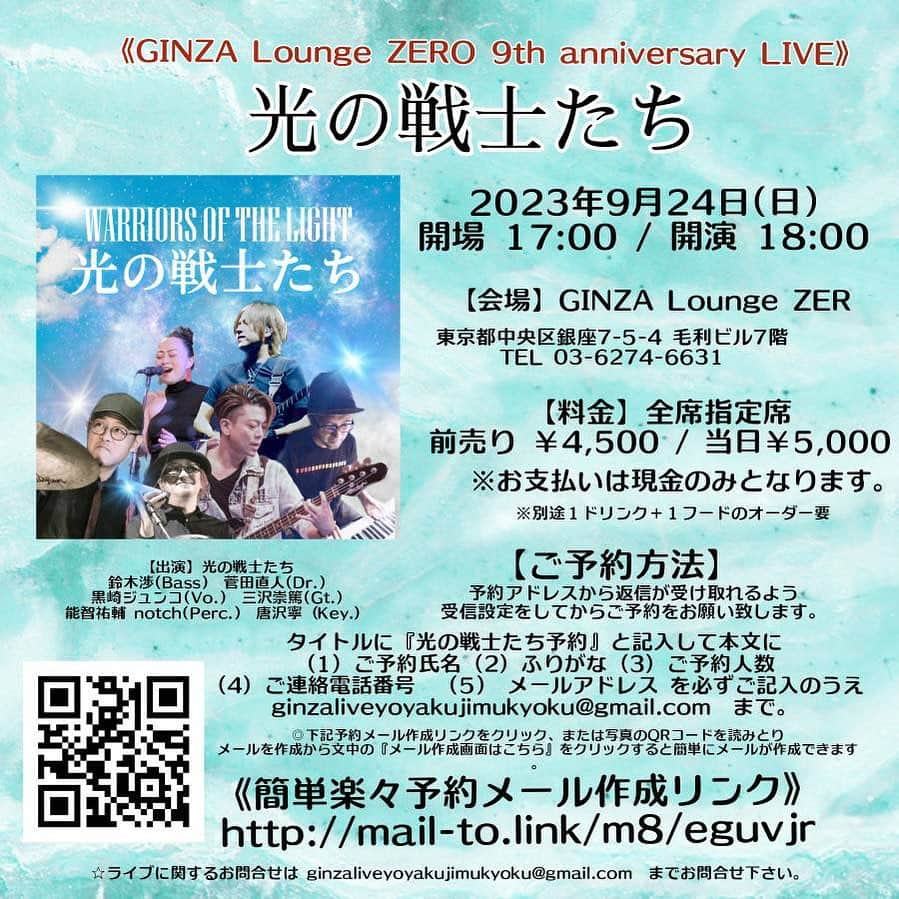 鈴木渉さんのインスタグラム写真 - (鈴木渉Instagram)「9/24(日)光の戦士達再び集結！！ご予約はお早めに^_^  《GINZA Lounge ZERO 9th anniversary LIVE》   『光の戦士たち』　   【日時】 2023年9月24日(日) OPEN 17:00 / START 18:00   【会場】 GINZA Lounge ZERO http://ginza-zero.jp/ 東京都中央区銀座 7-5-4 毛利ビル７階 TEL  03-6274-6631   【出演】光の戦士たち 鈴木渉(Bass) 菅田直人(Dr.) 黒崎ジュンコ(Vo.) 三沢崇篤(Gt.) 能智祐輔 notch(Perc.) 唐沢寧（Key.）   【料金】全席指定席 前売り￥4,500 当日 ￥5,000 ※お支払いは現金のみとなります。 ※前売り、当日共に別途おひとり様につき 1ドリンク＋１フードのオーダー要 (ご飲食代はクレジットカード、PayPayの利用が可能です。)     【ご予約方法】 予約アドレスから返信が受け取れるよう、受信設定をしてからご予約をお願い致します。   タイトルに『光の戦士たち予約』と記入して本文に （1）ご予約氏名 （2）ふりがな （3）ご予約人数 （4）ご連絡電話番号  (5)  メールアドレス    を必ずご記入のうえ ginzaliveyoyakujimukyoku@gmail.com までお申込みをお願い致します。   《簡単楽々予約メール作成リンク》 http://mail-to.link/m8/eguvjr   ◎上記予約メール作成リンクをクリック、または写真のQRコードを読みとり メールを作成から文中の『メール作成画面はこちら』をクリックすると簡単にメールが作成できます。   ◎１通ずつ内容を確認し、折り返し本公演予約専用アドレスよりご予約受付メールを返信させて戴きます。 (受付メールの返信は、手作業のためお時間を頂戴致します。)   ☆本公演は公演日当日のガイドラインに沿っての運営をおこなっております。   お客様には受付にて手指消毒と検温を実施させて戴きます。 また、ご飲食時以外やライブ中はなるべくマスク着用をお願い致します。   ☆感染拡大等などの状況によりガイドラインの変更、公演を延期、中止とさせて戴く場合もございますのであらかじめご了承願います。   ☆9月21日を含む以降のキャンセルは、キャンセル料が発生しますのであらかじめご了承願います。   ◎尚、本公演はイベント会社の企画につきご予約は上記メールアドレスへのご予約のみとなりますのでご注意下さい。    ☆ライブに関するお問合せは… ginzaliveyoyakujimukyoku@gmail.com まで、お問合せ下さい。   ☆会場・道順に関するお問い合わせは… TEL  03-6274-6631 銀座ラウンジZEROまでお願い致します。 (平日17:00～23:00)     【主催】光の戦士たち 【運営】(株)ZERO3マネジメント 【企画協力】オフィス 串  #光の戦士たち #鈴木渉 #菅田直人 #黒崎ジュンコ #唐沢寧 #三沢崇篤 #notch」7月7日 14時38分 - watarumble0223