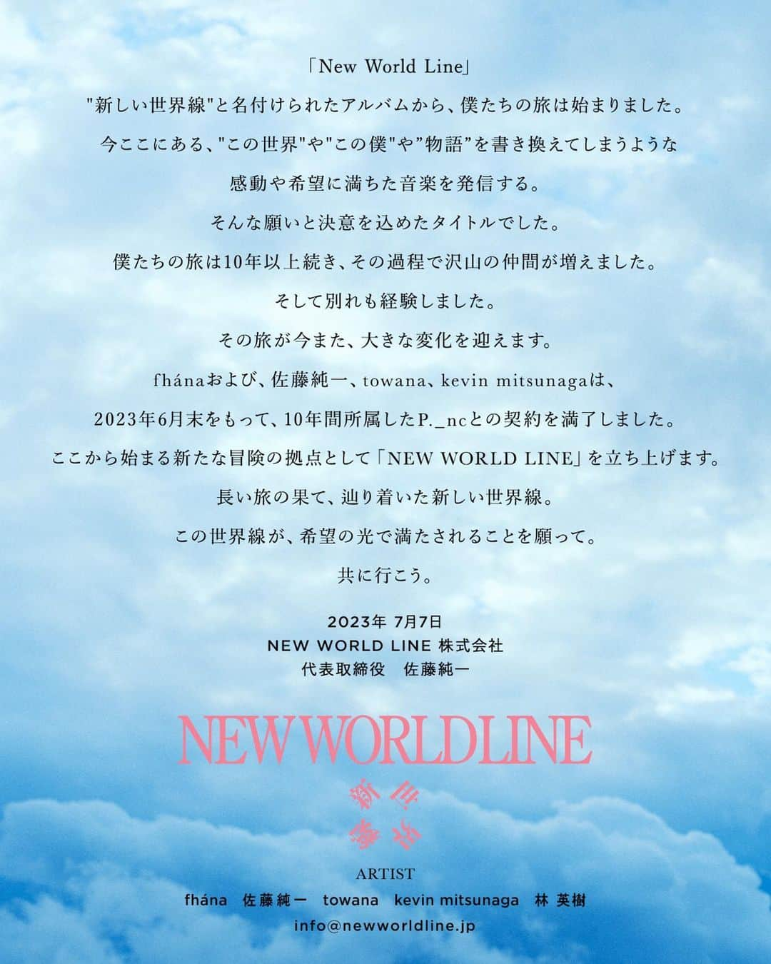 佐藤純一さんのインスタグラム写真 - (佐藤純一Instagram)「【ご報告】  「New World Line」  “新しい世界線”と名付けられたアルバムから、僕たちの旅は始まりました。  今ここにある、”この世界”や”この物語”や”この僕”を書き換えてしまうような  感動や希望に満ちた音楽を発信する。  そんな願いと決意を込めたタイトルでした。  僕たちの旅は10年以上続き、その過程で沢山の仲間が増えました。  そして別れも経験しました。  その旅が今また、大きな変化を迎えます。  fhánaおよび、佐藤純一、towana、kevin mitsunagaは、  2023年6月末をもって、10年間所属したP._ncとの契約を満了しました。  ここから始まる新たな冒険の拠点として「NEW WORLD LINE」を立ち上げます。  長い旅の果て、辿り着いた新しい世界線。  この世界線が、希望の光で満たされることを願って。  共に行こう。  2023年 7月7日 NEW WORLD LINE 株式会社 代表取締役　佐藤純一  ーーーーーーーーーーー 私、佐藤純一はこの度、NEW WORLD LINE株式会社を設立、代表取締役に就任いたしました。  下記、弊社の所属アーティストになります。  ・fhána (バンド) ・佐藤純一 (fhánaリーダー / 作編曲家) ・towana (fhánaボーカリスト / 作詞家) ・kevin mitsunaga (fhánaの色々担当 / DJ) ・林 英樹(作詞家)  今後のお問い合わせはこちらまでお願いいたします。  📩info@newworldline.jp  #NEWWORLDLINE #fhána #佐藤純一 #towana #kevinmitsunaga #林英樹」7月7日 20時50分 - junichisato__